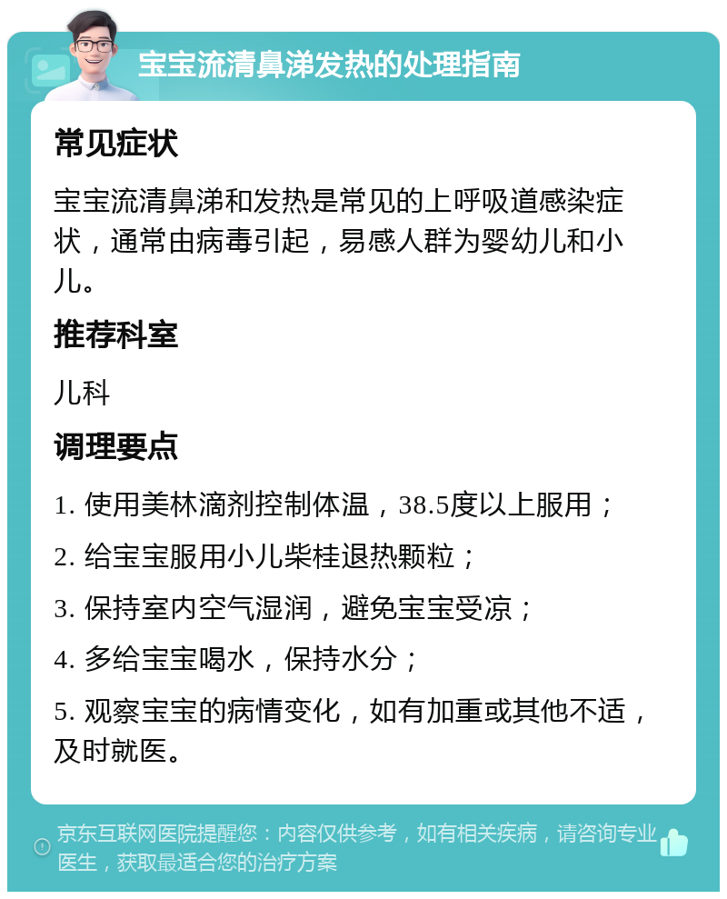 宝宝流清鼻涕发热的处理指南 常见症状 宝宝流清鼻涕和发热是常见的上呼吸道感染症状，通常由病毒引起，易感人群为婴幼儿和小儿。 推荐科室 儿科 调理要点 1. 使用美林滴剂控制体温，38.5度以上服用； 2. 给宝宝服用小儿柴桂退热颗粒； 3. 保持室内空气湿润，避免宝宝受凉； 4. 多给宝宝喝水，保持水分； 5. 观察宝宝的病情变化，如有加重或其他不适，及时就医。