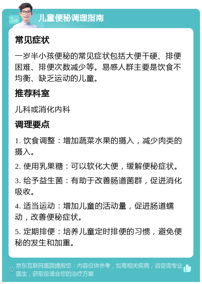 儿童便秘调理指南 常见症状 一岁半小孩便秘的常见症状包括大便干硬、排便困难、排便次数减少等。易感人群主要是饮食不均衡、缺乏运动的儿童。 推荐科室 儿科或消化内科 调理要点 1. 饮食调整：增加蔬菜水果的摄入，减少肉类的摄入。 2. 使用乳果糖：可以软化大便，缓解便秘症状。 3. 给予益生菌：有助于改善肠道菌群，促进消化吸收。 4. 适当运动：增加儿童的活动量，促进肠道蠕动，改善便秘症状。 5. 定期排便：培养儿童定时排便的习惯，避免便秘的发生和加重。