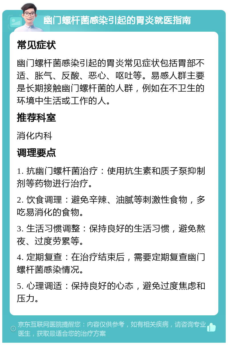 幽门螺杆菌感染引起的胃炎就医指南 常见症状 幽门螺杆菌感染引起的胃炎常见症状包括胃部不适、胀气、反酸、恶心、呕吐等。易感人群主要是长期接触幽门螺杆菌的人群，例如在不卫生的环境中生活或工作的人。 推荐科室 消化内科 调理要点 1. 抗幽门螺杆菌治疗：使用抗生素和质子泵抑制剂等药物进行治疗。 2. 饮食调理：避免辛辣、油腻等刺激性食物，多吃易消化的食物。 3. 生活习惯调整：保持良好的生活习惯，避免熬夜、过度劳累等。 4. 定期复查：在治疗结束后，需要定期复查幽门螺杆菌感染情况。 5. 心理调适：保持良好的心态，避免过度焦虑和压力。