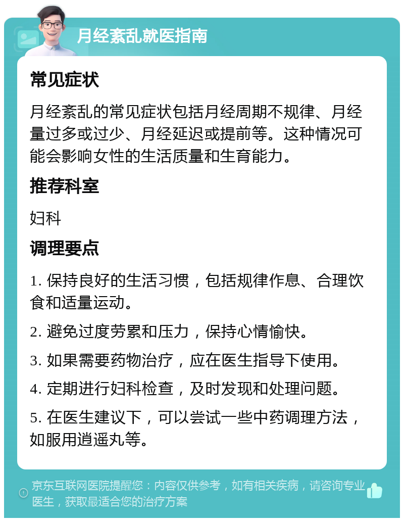 月经紊乱就医指南 常见症状 月经紊乱的常见症状包括月经周期不规律、月经量过多或过少、月经延迟或提前等。这种情况可能会影响女性的生活质量和生育能力。 推荐科室 妇科 调理要点 1. 保持良好的生活习惯，包括规律作息、合理饮食和适量运动。 2. 避免过度劳累和压力，保持心情愉快。 3. 如果需要药物治疗，应在医生指导下使用。 4. 定期进行妇科检查，及时发现和处理问题。 5. 在医生建议下，可以尝试一些中药调理方法，如服用逍遥丸等。