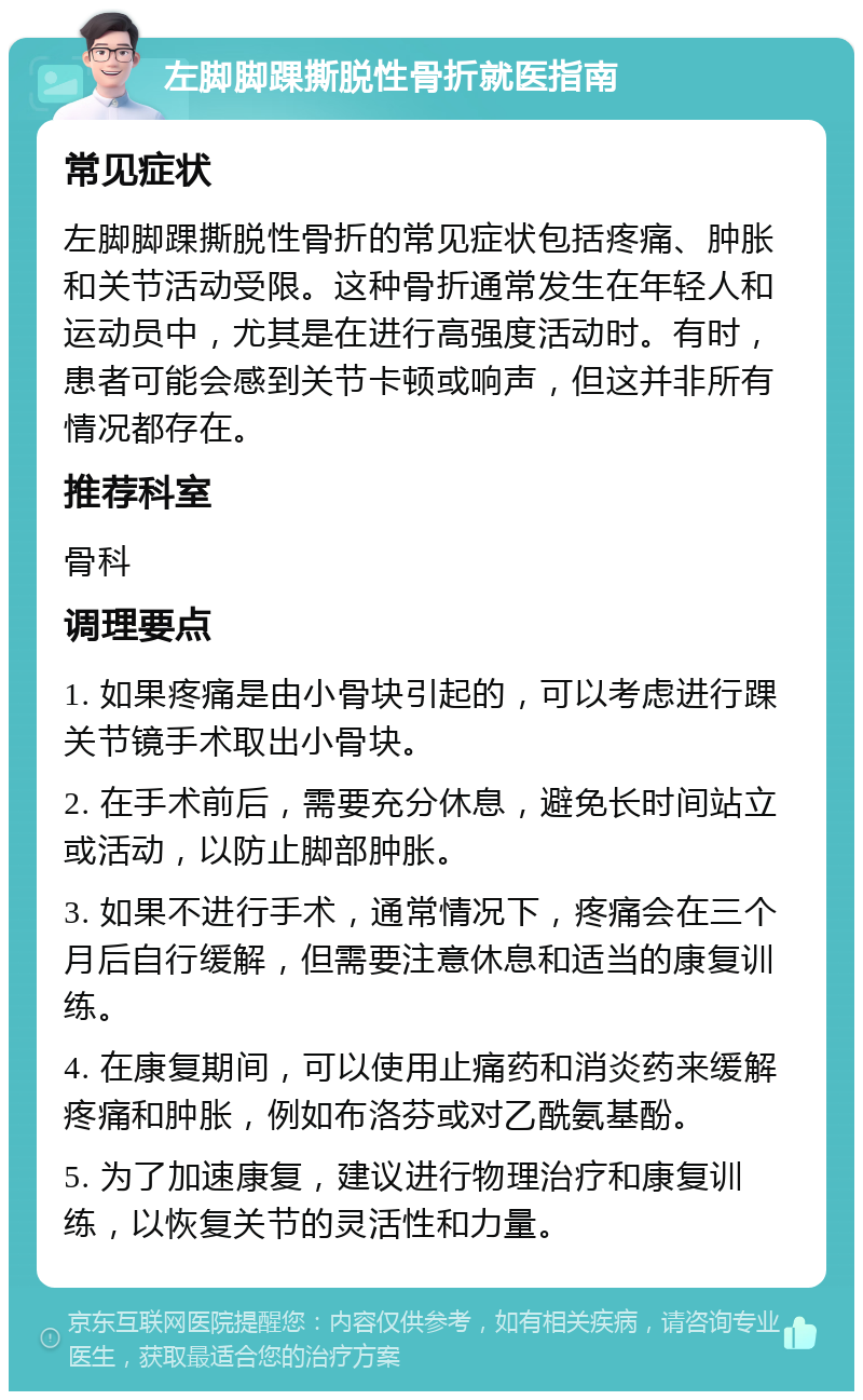 左脚脚踝撕脱性骨折就医指南 常见症状 左脚脚踝撕脱性骨折的常见症状包括疼痛、肿胀和关节活动受限。这种骨折通常发生在年轻人和运动员中，尤其是在进行高强度活动时。有时，患者可能会感到关节卡顿或响声，但这并非所有情况都存在。 推荐科室 骨科 调理要点 1. 如果疼痛是由小骨块引起的，可以考虑进行踝关节镜手术取出小骨块。 2. 在手术前后，需要充分休息，避免长时间站立或活动，以防止脚部肿胀。 3. 如果不进行手术，通常情况下，疼痛会在三个月后自行缓解，但需要注意休息和适当的康复训练。 4. 在康复期间，可以使用止痛药和消炎药来缓解疼痛和肿胀，例如布洛芬或对乙酰氨基酚。 5. 为了加速康复，建议进行物理治疗和康复训练，以恢复关节的灵活性和力量。