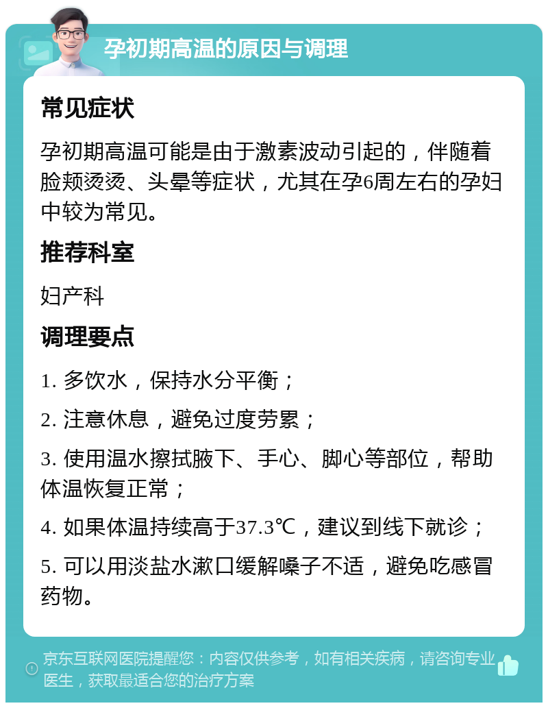 孕初期高温的原因与调理 常见症状 孕初期高温可能是由于激素波动引起的，伴随着脸颊烫烫、头晕等症状，尤其在孕6周左右的孕妇中较为常见。 推荐科室 妇产科 调理要点 1. 多饮水，保持水分平衡； 2. 注意休息，避免过度劳累； 3. 使用温水擦拭腋下、手心、脚心等部位，帮助体温恢复正常； 4. 如果体温持续高于37.3℃，建议到线下就诊； 5. 可以用淡盐水漱口缓解嗓子不适，避免吃感冒药物。