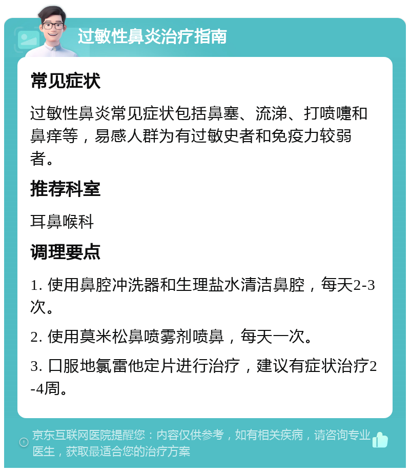 过敏性鼻炎治疗指南 常见症状 过敏性鼻炎常见症状包括鼻塞、流涕、打喷嚏和鼻痒等，易感人群为有过敏史者和免疫力较弱者。 推荐科室 耳鼻喉科 调理要点 1. 使用鼻腔冲洗器和生理盐水清洁鼻腔，每天2-3次。 2. 使用莫米松鼻喷雾剂喷鼻，每天一次。 3. 口服地氯雷他定片进行治疗，建议有症状治疗2-4周。