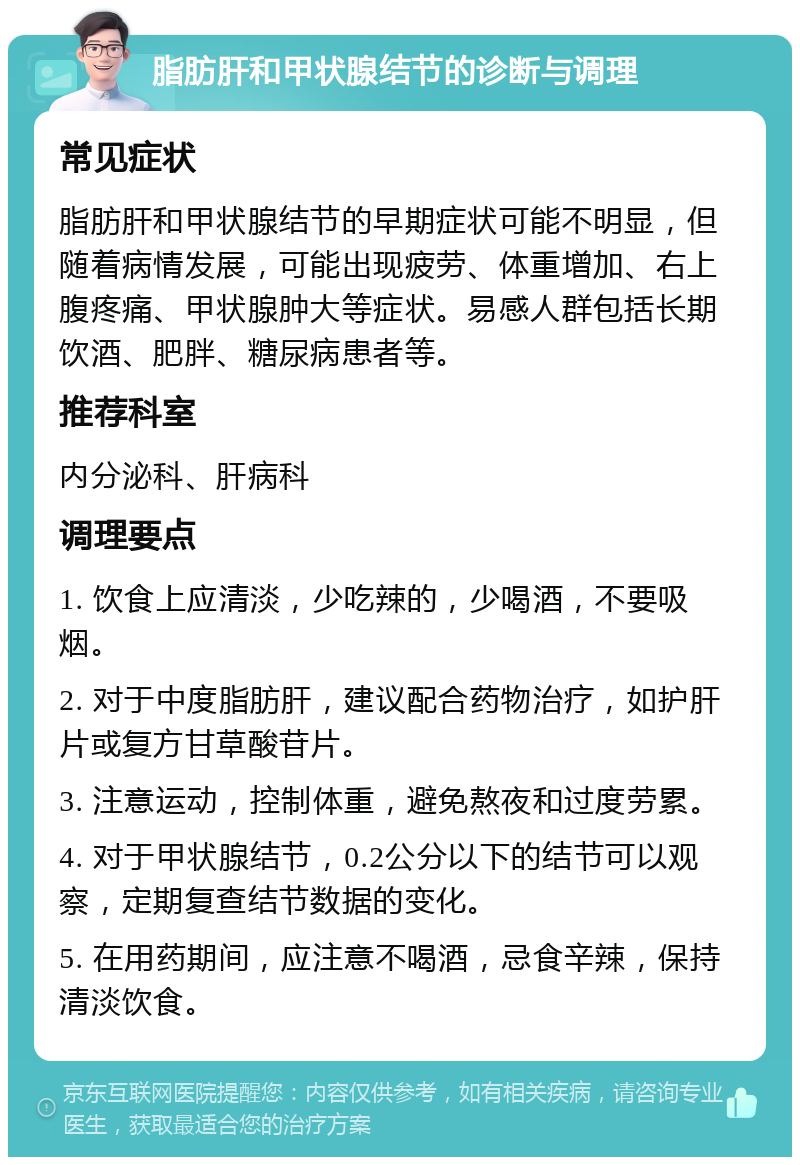 脂肪肝和甲状腺结节的诊断与调理 常见症状 脂肪肝和甲状腺结节的早期症状可能不明显，但随着病情发展，可能出现疲劳、体重增加、右上腹疼痛、甲状腺肿大等症状。易感人群包括长期饮酒、肥胖、糖尿病患者等。 推荐科室 内分泌科、肝病科 调理要点 1. 饮食上应清淡，少吃辣的，少喝酒，不要吸烟。 2. 对于中度脂肪肝，建议配合药物治疗，如护肝片或复方甘草酸苷片。 3. 注意运动，控制体重，避免熬夜和过度劳累。 4. 对于甲状腺结节，0.2公分以下的结节可以观察，定期复查结节数据的变化。 5. 在用药期间，应注意不喝酒，忌食辛辣，保持清淡饮食。