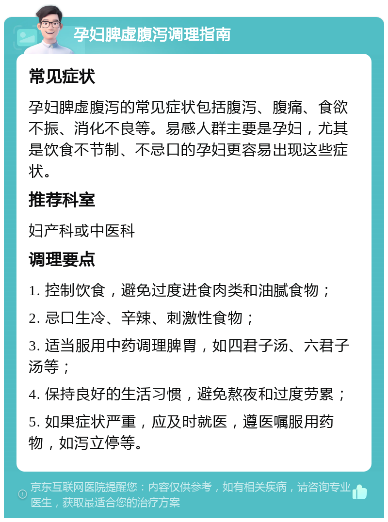 孕妇脾虚腹泻调理指南 常见症状 孕妇脾虚腹泻的常见症状包括腹泻、腹痛、食欲不振、消化不良等。易感人群主要是孕妇，尤其是饮食不节制、不忌口的孕妇更容易出现这些症状。 推荐科室 妇产科或中医科 调理要点 1. 控制饮食，避免过度进食肉类和油腻食物； 2. 忌口生冷、辛辣、刺激性食物； 3. 适当服用中药调理脾胃，如四君子汤、六君子汤等； 4. 保持良好的生活习惯，避免熬夜和过度劳累； 5. 如果症状严重，应及时就医，遵医嘱服用药物，如泻立停等。