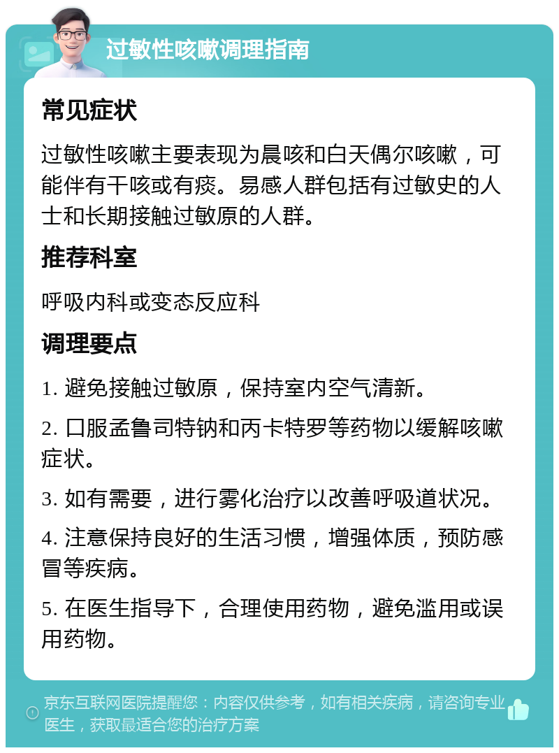 过敏性咳嗽调理指南 常见症状 过敏性咳嗽主要表现为晨咳和白天偶尔咳嗽，可能伴有干咳或有痰。易感人群包括有过敏史的人士和长期接触过敏原的人群。 推荐科室 呼吸内科或变态反应科 调理要点 1. 避免接触过敏原，保持室内空气清新。 2. 口服孟鲁司特钠和丙卡特罗等药物以缓解咳嗽症状。 3. 如有需要，进行雾化治疗以改善呼吸道状况。 4. 注意保持良好的生活习惯，增强体质，预防感冒等疾病。 5. 在医生指导下，合理使用药物，避免滥用或误用药物。