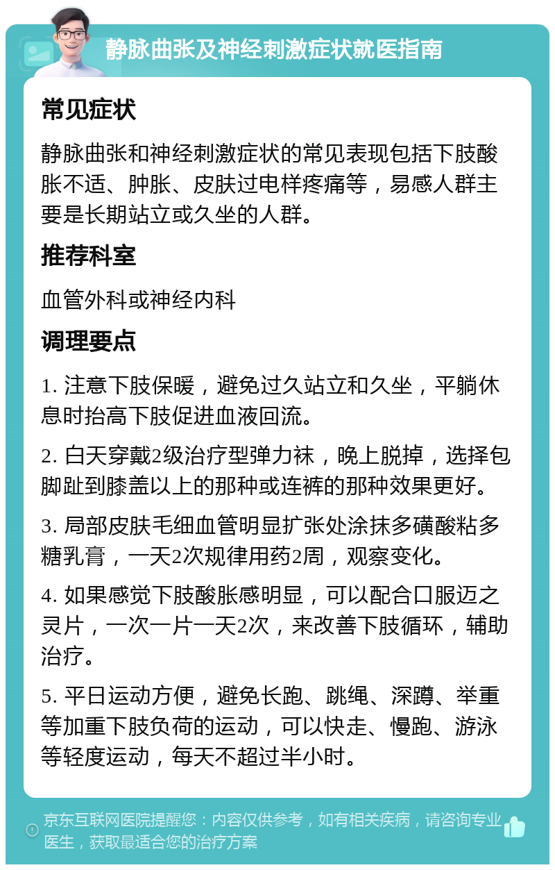 静脉曲张及神经刺激症状就医指南 常见症状 静脉曲张和神经刺激症状的常见表现包括下肢酸胀不适、肿胀、皮肤过电样疼痛等，易感人群主要是长期站立或久坐的人群。 推荐科室 血管外科或神经内科 调理要点 1. 注意下肢保暖，避免过久站立和久坐，平躺休息时抬高下肢促进血液回流。 2. 白天穿戴2级治疗型弹力袜，晚上脱掉，选择包脚趾到膝盖以上的那种或连裤的那种效果更好。 3. 局部皮肤毛细血管明显扩张处涂抹多磺酸粘多糖乳膏，一天2次规律用药2周，观察变化。 4. 如果感觉下肢酸胀感明显，可以配合口服迈之灵片，一次一片一天2次，来改善下肢循环，辅助治疗。 5. 平日运动方便，避免长跑、跳绳、深蹲、举重等加重下肢负荷的运动，可以快走、慢跑、游泳等轻度运动，每天不超过半小时。