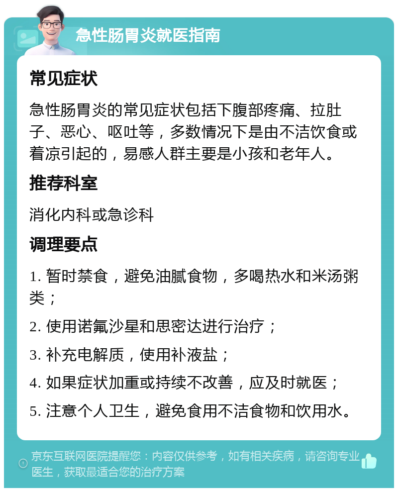 急性肠胃炎就医指南 常见症状 急性肠胃炎的常见症状包括下腹部疼痛、拉肚子、恶心、呕吐等，多数情况下是由不洁饮食或着凉引起的，易感人群主要是小孩和老年人。 推荐科室 消化内科或急诊科 调理要点 1. 暂时禁食，避免油腻食物，多喝热水和米汤粥类； 2. 使用诺氟沙星和思密达进行治疗； 3. 补充电解质，使用补液盐； 4. 如果症状加重或持续不改善，应及时就医； 5. 注意个人卫生，避免食用不洁食物和饮用水。