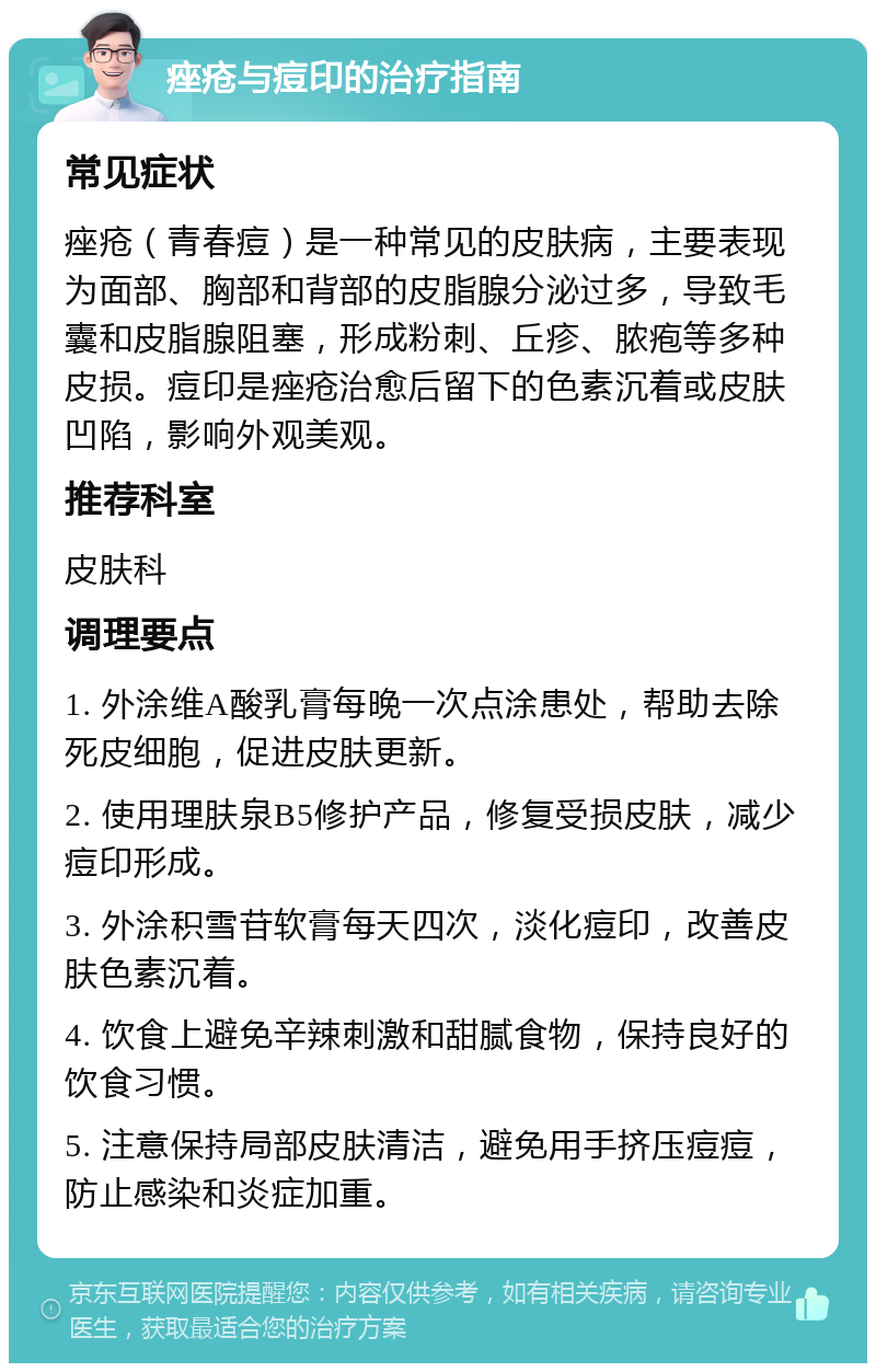 痤疮与痘印的治疗指南 常见症状 痤疮（青春痘）是一种常见的皮肤病，主要表现为面部、胸部和背部的皮脂腺分泌过多，导致毛囊和皮脂腺阻塞，形成粉刺、丘疹、脓疱等多种皮损。痘印是痤疮治愈后留下的色素沉着或皮肤凹陷，影响外观美观。 推荐科室 皮肤科 调理要点 1. 外涂维A酸乳膏每晚一次点涂患处，帮助去除死皮细胞，促进皮肤更新。 2. 使用理肤泉B5修护产品，修复受损皮肤，减少痘印形成。 3. 外涂积雪苷软膏每天四次，淡化痘印，改善皮肤色素沉着。 4. 饮食上避免辛辣刺激和甜腻食物，保持良好的饮食习惯。 5. 注意保持局部皮肤清洁，避免用手挤压痘痘，防止感染和炎症加重。