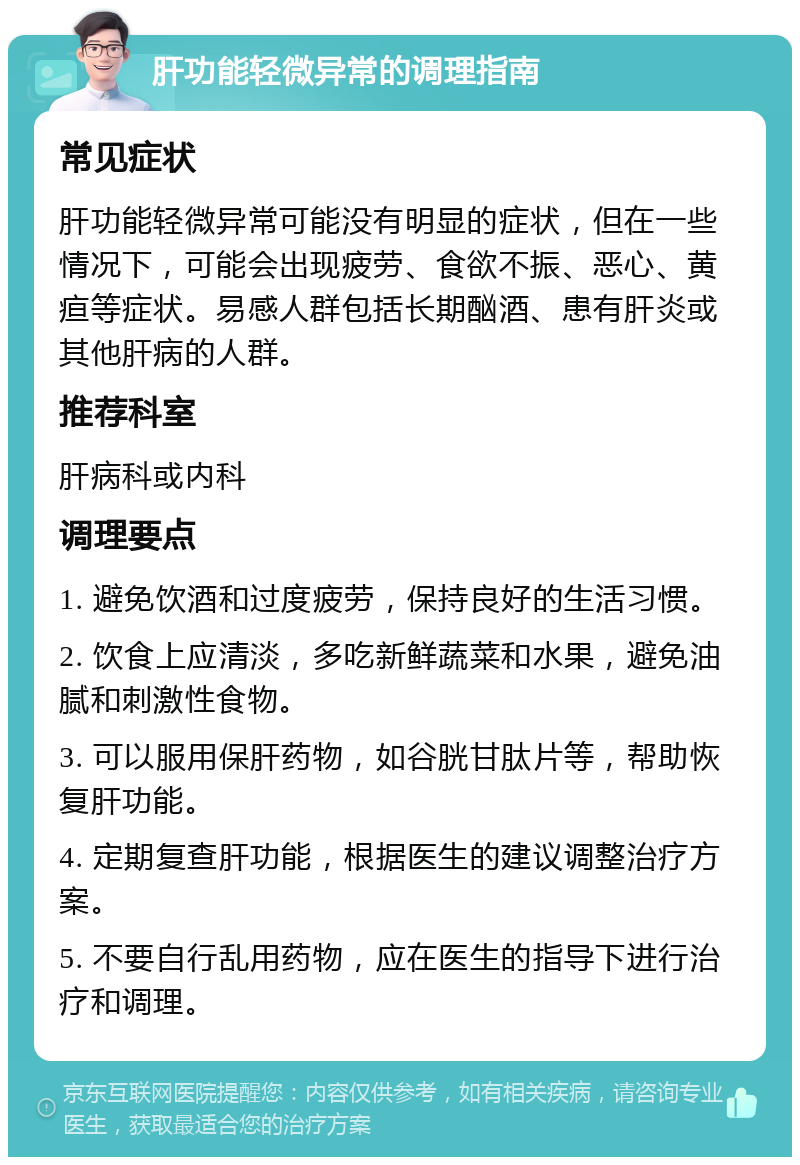 肝功能轻微异常的调理指南 常见症状 肝功能轻微异常可能没有明显的症状，但在一些情况下，可能会出现疲劳、食欲不振、恶心、黄疸等症状。易感人群包括长期酗酒、患有肝炎或其他肝病的人群。 推荐科室 肝病科或内科 调理要点 1. 避免饮酒和过度疲劳，保持良好的生活习惯。 2. 饮食上应清淡，多吃新鲜蔬菜和水果，避免油腻和刺激性食物。 3. 可以服用保肝药物，如谷胱甘肽片等，帮助恢复肝功能。 4. 定期复查肝功能，根据医生的建议调整治疗方案。 5. 不要自行乱用药物，应在医生的指导下进行治疗和调理。