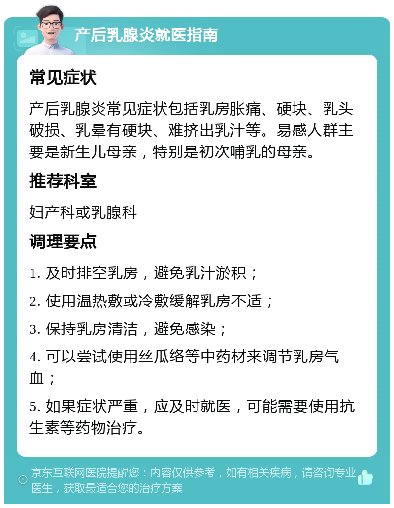 产后乳腺炎就医指南 常见症状 产后乳腺炎常见症状包括乳房胀痛、硬块、乳头破损、乳晕有硬块、难挤出乳汁等。易感人群主要是新生儿母亲，特别是初次哺乳的母亲。 推荐科室 妇产科或乳腺科 调理要点 1. 及时排空乳房，避免乳汁淤积； 2. 使用温热敷或冷敷缓解乳房不适； 3. 保持乳房清洁，避免感染； 4. 可以尝试使用丝瓜络等中药材来调节乳房气血； 5. 如果症状严重，应及时就医，可能需要使用抗生素等药物治疗。