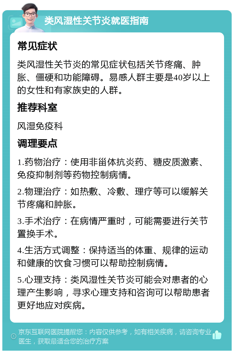 类风湿性关节炎就医指南 常见症状 类风湿性关节炎的常见症状包括关节疼痛、肿胀、僵硬和功能障碍。易感人群主要是40岁以上的女性和有家族史的人群。 推荐科室 风湿免疫科 调理要点 1.药物治疗：使用非甾体抗炎药、糖皮质激素、免疫抑制剂等药物控制病情。 2.物理治疗：如热敷、冷敷、理疗等可以缓解关节疼痛和肿胀。 3.手术治疗：在病情严重时，可能需要进行关节置换手术。 4.生活方式调整：保持适当的体重、规律的运动和健康的饮食习惯可以帮助控制病情。 5.心理支持：类风湿性关节炎可能会对患者的心理产生影响，寻求心理支持和咨询可以帮助患者更好地应对疾病。