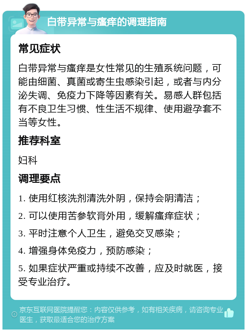 白带异常与瘙痒的调理指南 常见症状 白带异常与瘙痒是女性常见的生殖系统问题，可能由细菌、真菌或寄生虫感染引起，或者与内分泌失调、免疫力下降等因素有关。易感人群包括有不良卫生习惯、性生活不规律、使用避孕套不当等女性。 推荐科室 妇科 调理要点 1. 使用红核洗剂清洗外阴，保持会阴清洁； 2. 可以使用苦参软膏外用，缓解瘙痒症状； 3. 平时注意个人卫生，避免交叉感染； 4. 增强身体免疫力，预防感染； 5. 如果症状严重或持续不改善，应及时就医，接受专业治疗。