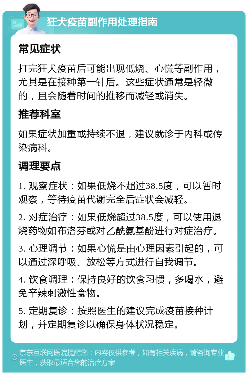 狂犬疫苗副作用处理指南 常见症状 打完狂犬疫苗后可能出现低烧、心慌等副作用，尤其是在接种第一针后。这些症状通常是轻微的，且会随着时间的推移而减轻或消失。 推荐科室 如果症状加重或持续不退，建议就诊于内科或传染病科。 调理要点 1. 观察症状：如果低烧不超过38.5度，可以暂时观察，等待疫苗代谢完全后症状会减轻。 2. 对症治疗：如果低烧超过38.5度，可以使用退烧药物如布洛芬或对乙酰氨基酚进行对症治疗。 3. 心理调节：如果心慌是由心理因素引起的，可以通过深呼吸、放松等方式进行自我调节。 4. 饮食调理：保持良好的饮食习惯，多喝水，避免辛辣刺激性食物。 5. 定期复诊：按照医生的建议完成疫苗接种计划，并定期复诊以确保身体状况稳定。