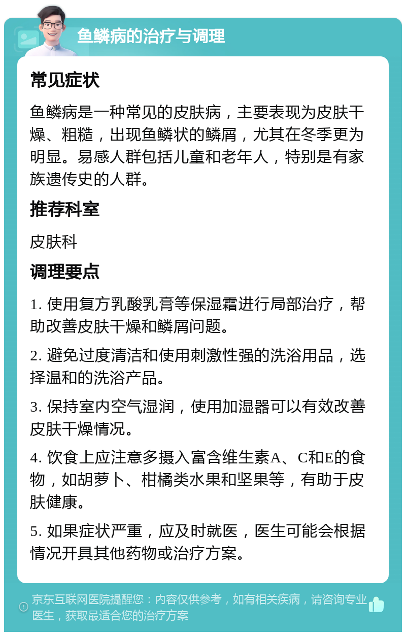 鱼鳞病的治疗与调理 常见症状 鱼鳞病是一种常见的皮肤病，主要表现为皮肤干燥、粗糙，出现鱼鳞状的鳞屑，尤其在冬季更为明显。易感人群包括儿童和老年人，特别是有家族遗传史的人群。 推荐科室 皮肤科 调理要点 1. 使用复方乳酸乳膏等保湿霜进行局部治疗，帮助改善皮肤干燥和鳞屑问题。 2. 避免过度清洁和使用刺激性强的洗浴用品，选择温和的洗浴产品。 3. 保持室内空气湿润，使用加湿器可以有效改善皮肤干燥情况。 4. 饮食上应注意多摄入富含维生素A、C和E的食物，如胡萝卜、柑橘类水果和坚果等，有助于皮肤健康。 5. 如果症状严重，应及时就医，医生可能会根据情况开具其他药物或治疗方案。