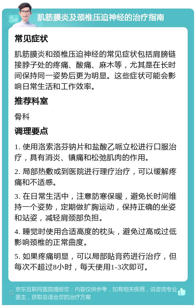 肌筋膜炎及颈椎压迫神经的治疗指南 常见症状 肌筋膜炎和颈椎压迫神经的常见症状包括肩膀链接脖子处的疼痛、酸痛、麻木等，尤其是在长时间保持同一姿势后更为明显。这些症状可能会影响日常生活和工作效率。 推荐科室 骨科 调理要点 1. 使用洛索洛芬钠片和盐酸乙哌立松进行口服治疗，具有消炎、镇痛和松弛肌肉的作用。 2. 局部热敷或到医院进行理疗治疗，可以缓解疼痛和不适感。 3. 在日常生活中，注意防寒保暖，避免长时间维持一个姿势，定期做扩胸运动，保持正确的坐姿和站姿，减轻肩颈部负担。 4. 睡觉时使用合适高度的枕头，避免过高或过低影响颈椎的正常曲度。 5. 如果疼痛明显，可以局部贴膏药进行治疗，但每次不超过8小时，每天使用1-3次即可。