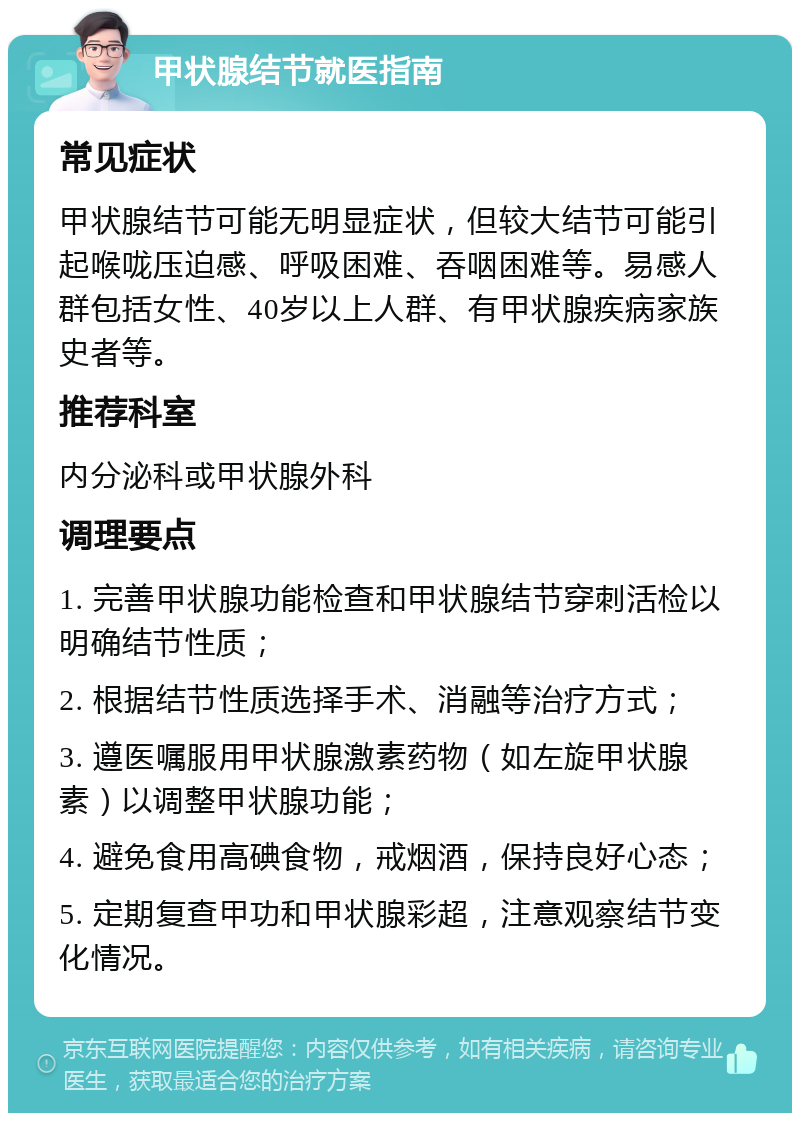 甲状腺结节就医指南 常见症状 甲状腺结节可能无明显症状，但较大结节可能引起喉咙压迫感、呼吸困难、吞咽困难等。易感人群包括女性、40岁以上人群、有甲状腺疾病家族史者等。 推荐科室 内分泌科或甲状腺外科 调理要点 1. 完善甲状腺功能检查和甲状腺结节穿刺活检以明确结节性质； 2. 根据结节性质选择手术、消融等治疗方式； 3. 遵医嘱服用甲状腺激素药物（如左旋甲状腺素）以调整甲状腺功能； 4. 避免食用高碘食物，戒烟酒，保持良好心态； 5. 定期复查甲功和甲状腺彩超，注意观察结节变化情况。