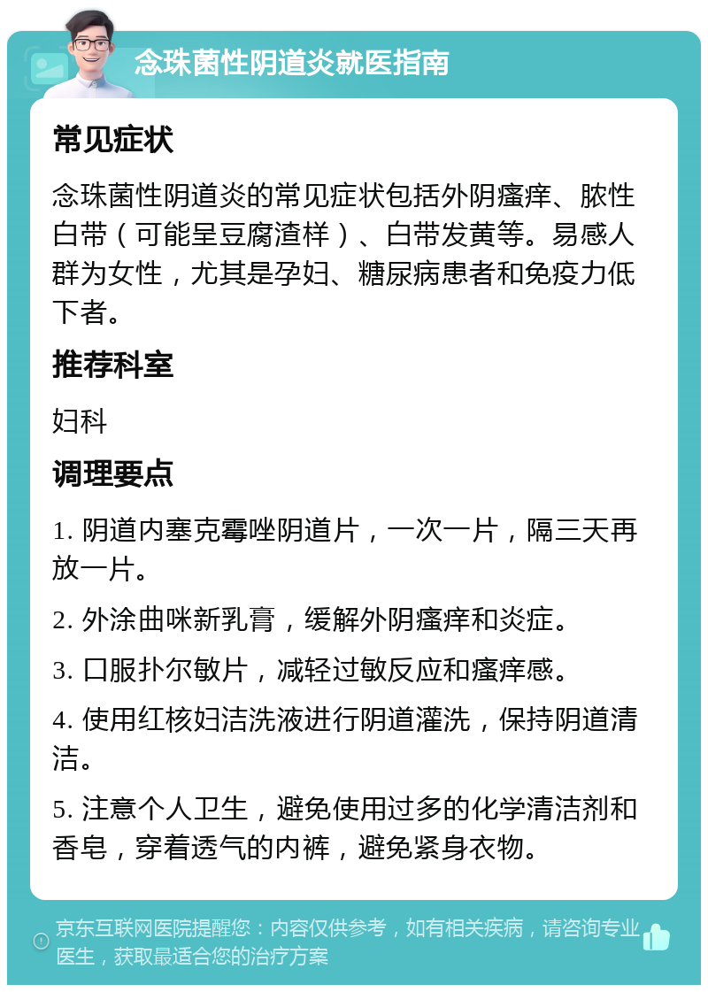 念珠菌性阴道炎就医指南 常见症状 念珠菌性阴道炎的常见症状包括外阴瘙痒、脓性白带（可能呈豆腐渣样）、白带发黄等。易感人群为女性，尤其是孕妇、糖尿病患者和免疫力低下者。 推荐科室 妇科 调理要点 1. 阴道内塞克霉唑阴道片，一次一片，隔三天再放一片。 2. 外涂曲咪新乳膏，缓解外阴瘙痒和炎症。 3. 口服扑尔敏片，减轻过敏反应和瘙痒感。 4. 使用红核妇洁洗液进行阴道灌洗，保持阴道清洁。 5. 注意个人卫生，避免使用过多的化学清洁剂和香皂，穿着透气的内裤，避免紧身衣物。