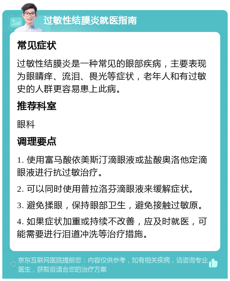 过敏性结膜炎就医指南 常见症状 过敏性结膜炎是一种常见的眼部疾病，主要表现为眼睛痒、流泪、畏光等症状，老年人和有过敏史的人群更容易患上此病。 推荐科室 眼科 调理要点 1. 使用富马酸依美斯汀滴眼液或盐酸奥洛他定滴眼液进行抗过敏治疗。 2. 可以同时使用普拉洛芬滴眼液来缓解症状。 3. 避免揉眼，保持眼部卫生，避免接触过敏原。 4. 如果症状加重或持续不改善，应及时就医，可能需要进行泪道冲洗等治疗措施。