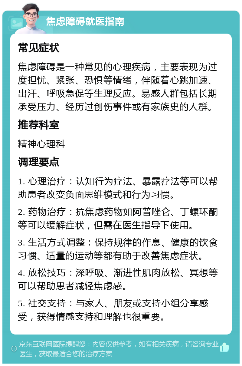 焦虑障碍就医指南 常见症状 焦虑障碍是一种常见的心理疾病，主要表现为过度担忧、紧张、恐惧等情绪，伴随着心跳加速、出汗、呼吸急促等生理反应。易感人群包括长期承受压力、经历过创伤事件或有家族史的人群。 推荐科室 精神心理科 调理要点 1. 心理治疗：认知行为疗法、暴露疗法等可以帮助患者改变负面思维模式和行为习惯。 2. 药物治疗：抗焦虑药物如阿普唑仑、丁螺环酮等可以缓解症状，但需在医生指导下使用。 3. 生活方式调整：保持规律的作息、健康的饮食习惯、适量的运动等都有助于改善焦虑症状。 4. 放松技巧：深呼吸、渐进性肌肉放松、冥想等可以帮助患者减轻焦虑感。 5. 社交支持：与家人、朋友或支持小组分享感受，获得情感支持和理解也很重要。