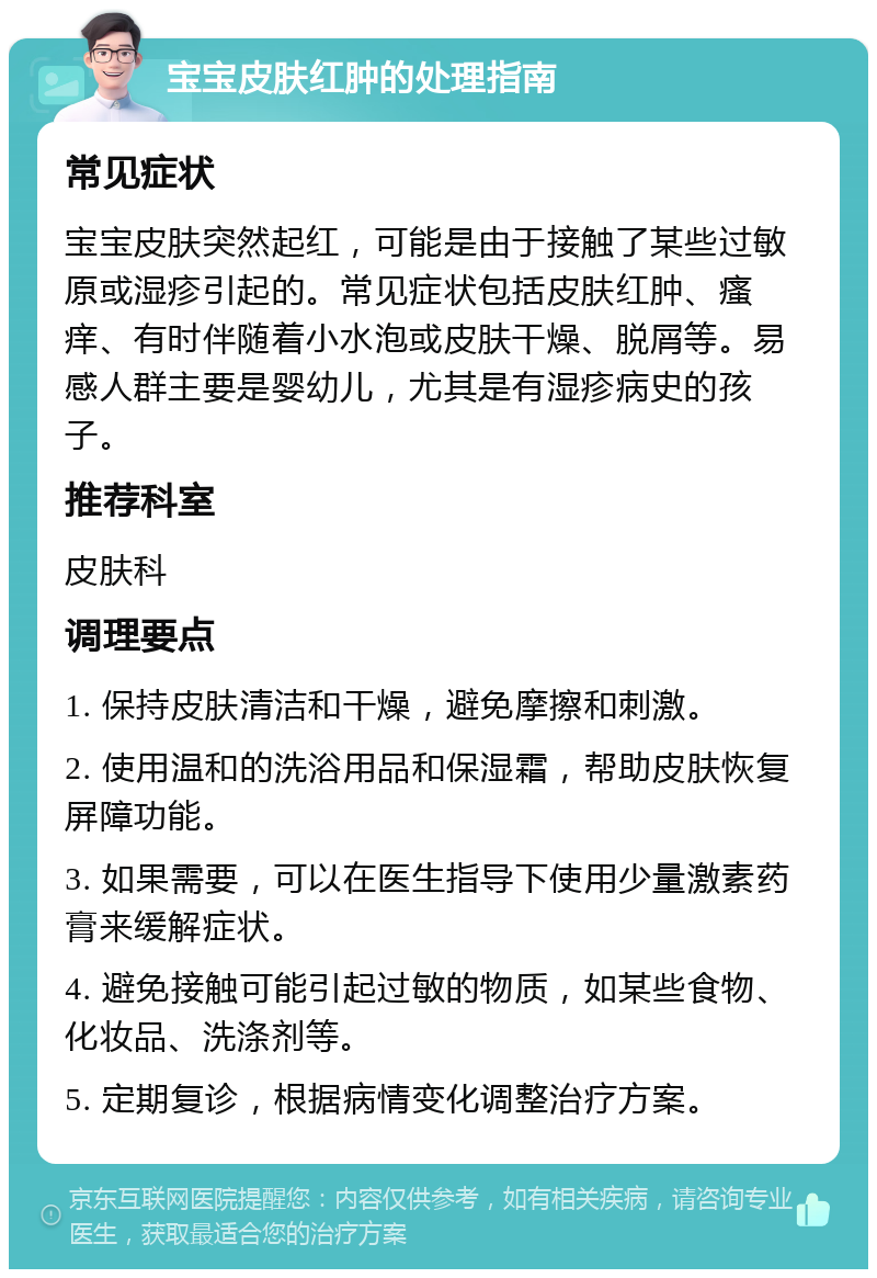 宝宝皮肤红肿的处理指南 常见症状 宝宝皮肤突然起红，可能是由于接触了某些过敏原或湿疹引起的。常见症状包括皮肤红肿、瘙痒、有时伴随着小水泡或皮肤干燥、脱屑等。易感人群主要是婴幼儿，尤其是有湿疹病史的孩子。 推荐科室 皮肤科 调理要点 1. 保持皮肤清洁和干燥，避免摩擦和刺激。 2. 使用温和的洗浴用品和保湿霜，帮助皮肤恢复屏障功能。 3. 如果需要，可以在医生指导下使用少量激素药膏来缓解症状。 4. 避免接触可能引起过敏的物质，如某些食物、化妆品、洗涤剂等。 5. 定期复诊，根据病情变化调整治疗方案。