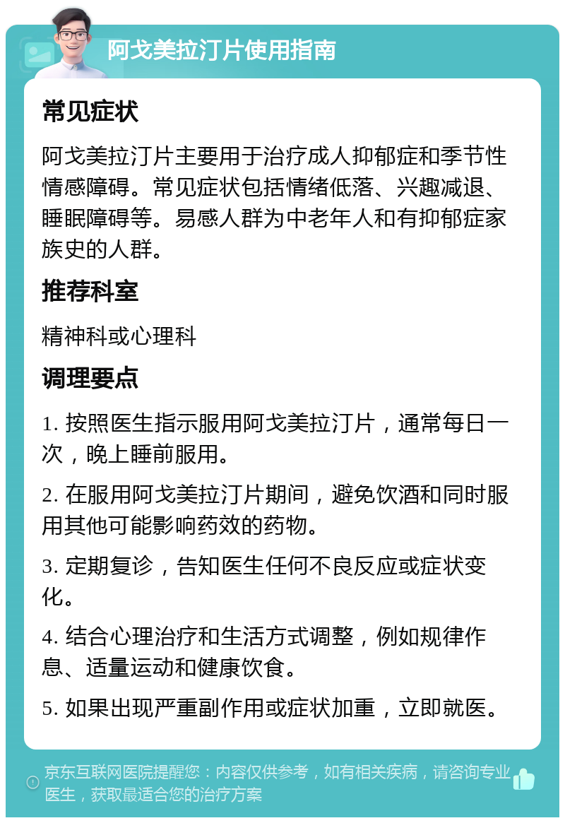 阿戈美拉汀片使用指南 常见症状 阿戈美拉汀片主要用于治疗成人抑郁症和季节性情感障碍。常见症状包括情绪低落、兴趣减退、睡眠障碍等。易感人群为中老年人和有抑郁症家族史的人群。 推荐科室 精神科或心理科 调理要点 1. 按照医生指示服用阿戈美拉汀片，通常每日一次，晚上睡前服用。 2. 在服用阿戈美拉汀片期间，避免饮酒和同时服用其他可能影响药效的药物。 3. 定期复诊，告知医生任何不良反应或症状变化。 4. 结合心理治疗和生活方式调整，例如规律作息、适量运动和健康饮食。 5. 如果出现严重副作用或症状加重，立即就医。