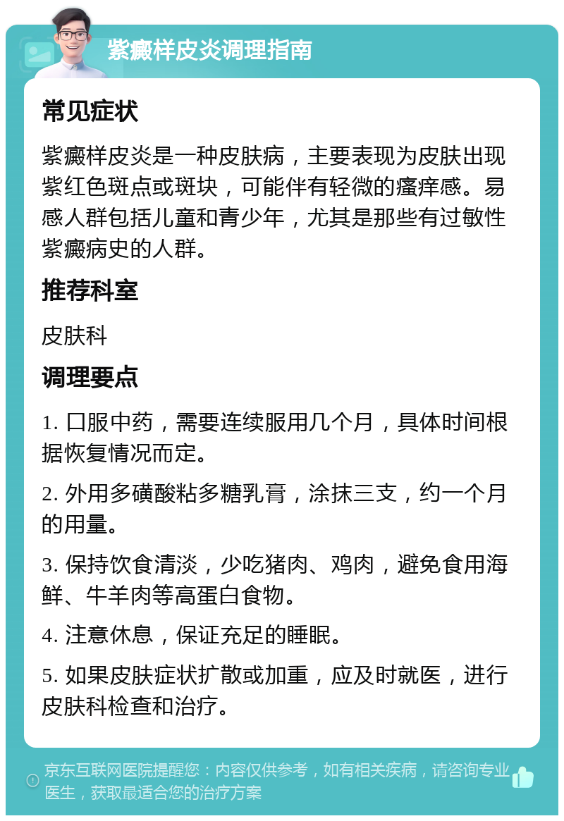 紫癜样皮炎调理指南 常见症状 紫癜样皮炎是一种皮肤病，主要表现为皮肤出现紫红色斑点或斑块，可能伴有轻微的瘙痒感。易感人群包括儿童和青少年，尤其是那些有过敏性紫癜病史的人群。 推荐科室 皮肤科 调理要点 1. 口服中药，需要连续服用几个月，具体时间根据恢复情况而定。 2. 外用多磺酸粘多糖乳膏，涂抹三支，约一个月的用量。 3. 保持饮食清淡，少吃猪肉、鸡肉，避免食用海鲜、牛羊肉等高蛋白食物。 4. 注意休息，保证充足的睡眠。 5. 如果皮肤症状扩散或加重，应及时就医，进行皮肤科检查和治疗。