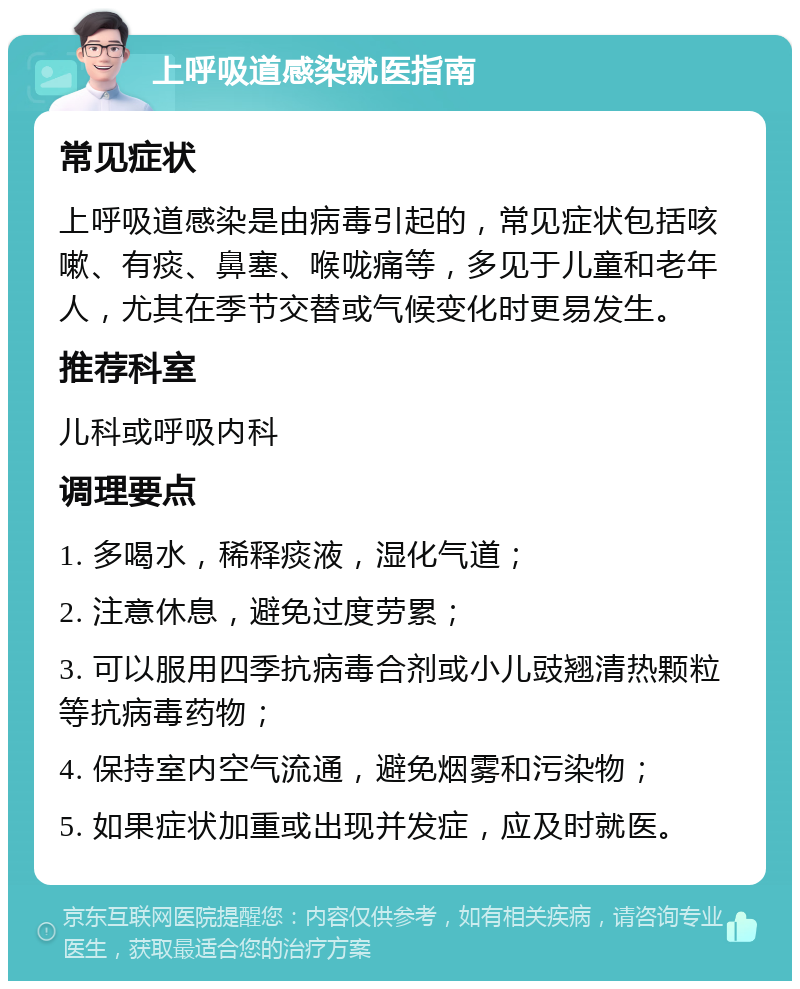 上呼吸道感染就医指南 常见症状 上呼吸道感染是由病毒引起的，常见症状包括咳嗽、有痰、鼻塞、喉咙痛等，多见于儿童和老年人，尤其在季节交替或气候变化时更易发生。 推荐科室 儿科或呼吸内科 调理要点 1. 多喝水，稀释痰液，湿化气道； 2. 注意休息，避免过度劳累； 3. 可以服用四季抗病毒合剂或小儿豉翘清热颗粒等抗病毒药物； 4. 保持室内空气流通，避免烟雾和污染物； 5. 如果症状加重或出现并发症，应及时就医。