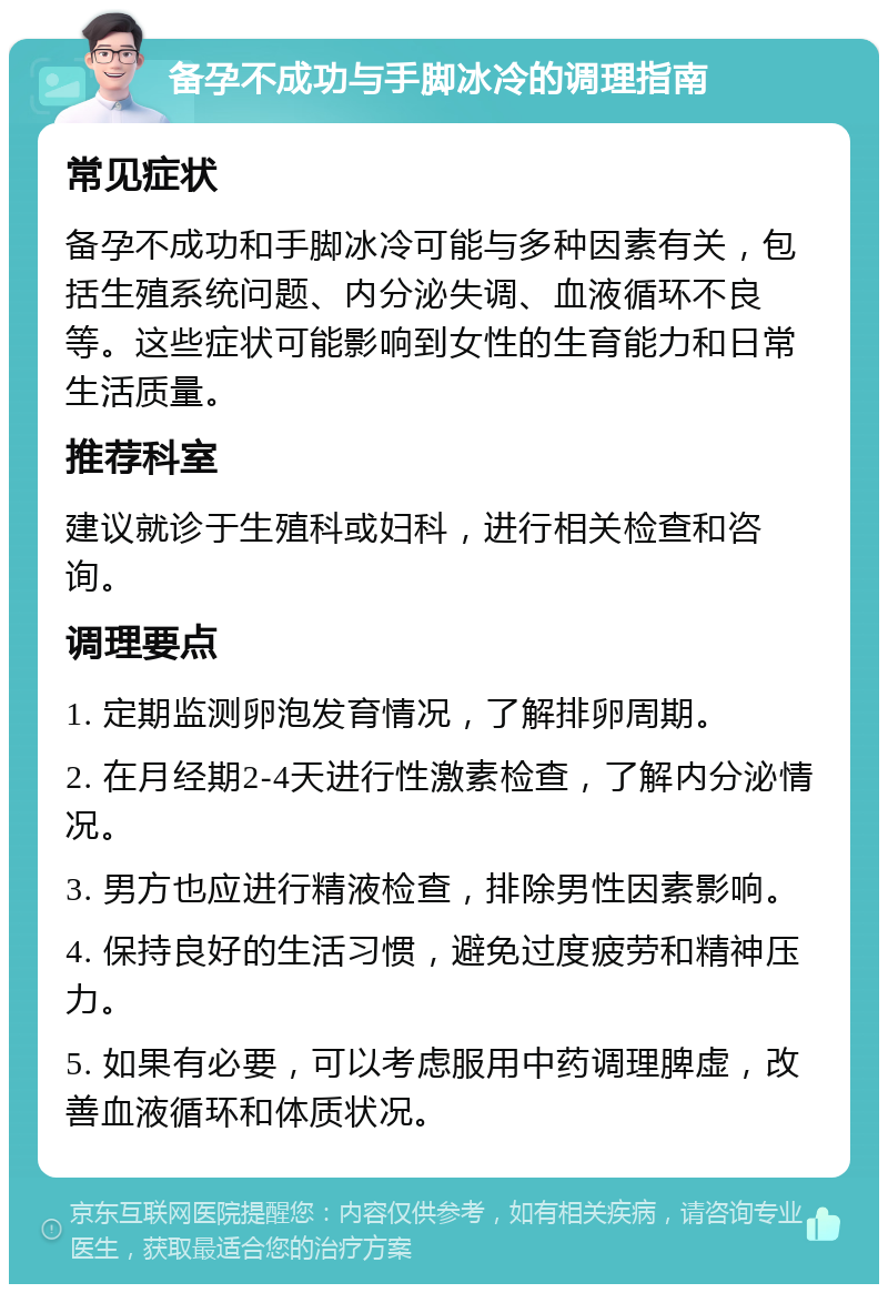 备孕不成功与手脚冰冷的调理指南 常见症状 备孕不成功和手脚冰冷可能与多种因素有关，包括生殖系统问题、内分泌失调、血液循环不良等。这些症状可能影响到女性的生育能力和日常生活质量。 推荐科室 建议就诊于生殖科或妇科，进行相关检查和咨询。 调理要点 1. 定期监测卵泡发育情况，了解排卵周期。 2. 在月经期2-4天进行性激素检查，了解内分泌情况。 3. 男方也应进行精液检查，排除男性因素影响。 4. 保持良好的生活习惯，避免过度疲劳和精神压力。 5. 如果有必要，可以考虑服用中药调理脾虚，改善血液循环和体质状况。