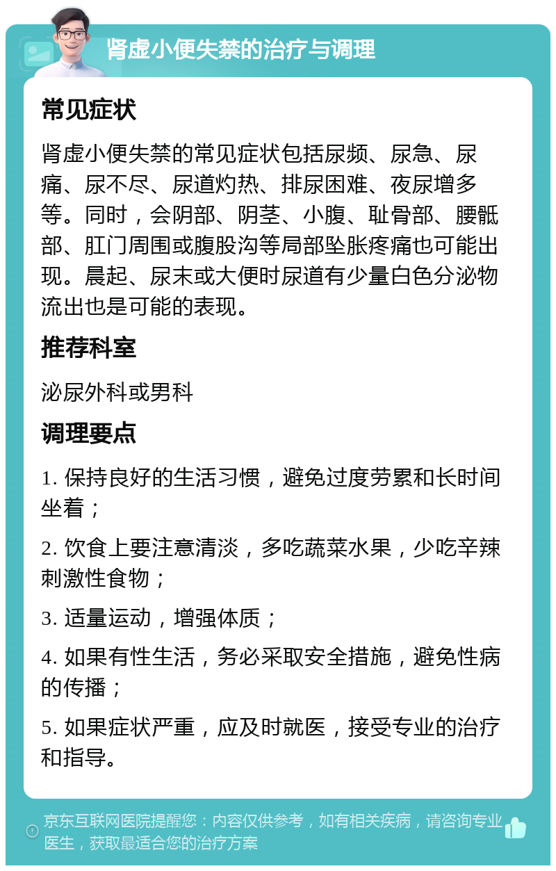 肾虚小便失禁的治疗与调理 常见症状 肾虚小便失禁的常见症状包括尿频、尿急、尿痛、尿不尽、尿道灼热、排尿困难、夜尿增多等。同时，会阴部、阴茎、小腹、耻骨部、腰骶部、肛门周围或腹股沟等局部坠胀疼痛也可能出现。晨起、尿末或大便时尿道有少量白色分泌物流出也是可能的表现。 推荐科室 泌尿外科或男科 调理要点 1. 保持良好的生活习惯，避免过度劳累和长时间坐着； 2. 饮食上要注意清淡，多吃蔬菜水果，少吃辛辣刺激性食物； 3. 适量运动，增强体质； 4. 如果有性生活，务必采取安全措施，避免性病的传播； 5. 如果症状严重，应及时就医，接受专业的治疗和指导。