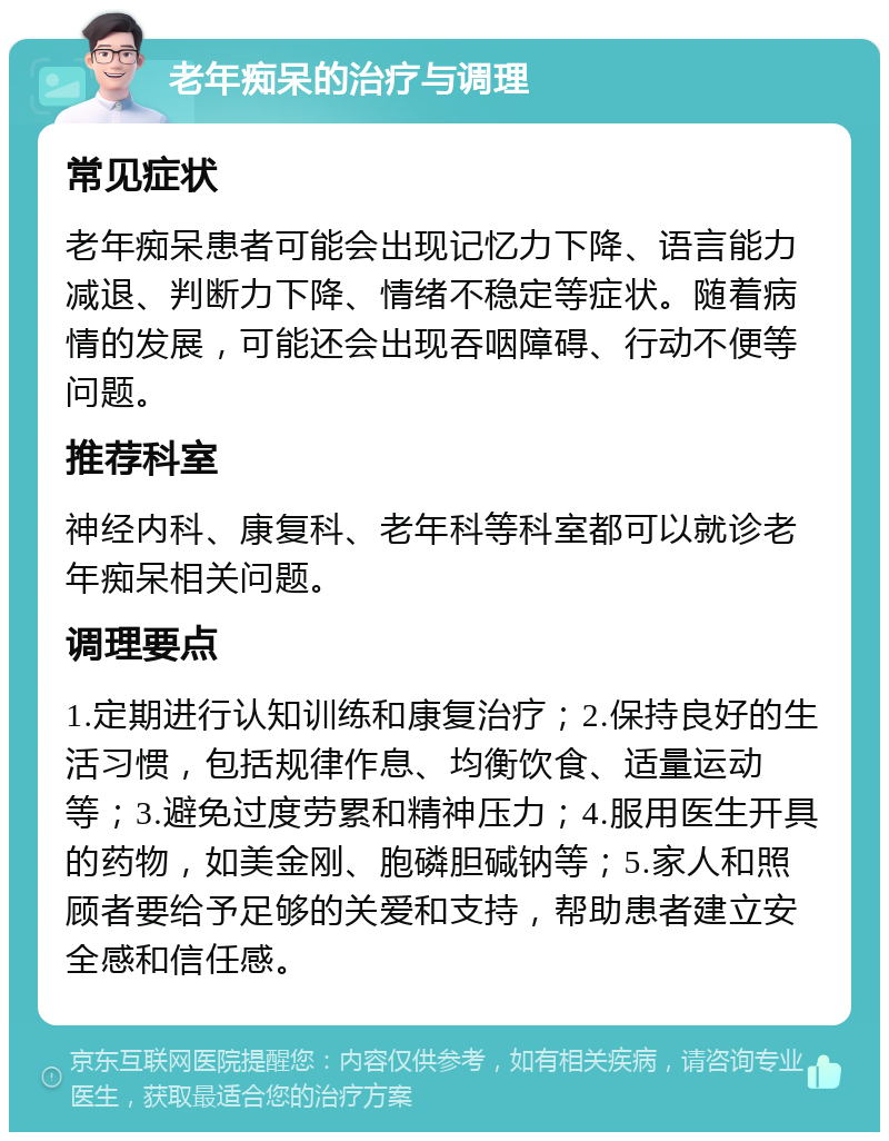 老年痴呆的治疗与调理 常见症状 老年痴呆患者可能会出现记忆力下降、语言能力减退、判断力下降、情绪不稳定等症状。随着病情的发展，可能还会出现吞咽障碍、行动不便等问题。 推荐科室 神经内科、康复科、老年科等科室都可以就诊老年痴呆相关问题。 调理要点 1.定期进行认知训练和康复治疗；2.保持良好的生活习惯，包括规律作息、均衡饮食、适量运动等；3.避免过度劳累和精神压力；4.服用医生开具的药物，如美金刚、胞磷胆碱钠等；5.家人和照顾者要给予足够的关爱和支持，帮助患者建立安全感和信任感。