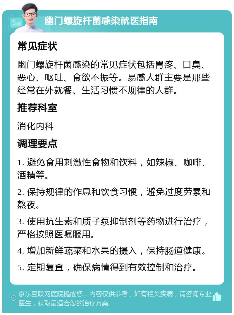 幽门螺旋杆菌感染就医指南 常见症状 幽门螺旋杆菌感染的常见症状包括胃疼、口臭、恶心、呕吐、食欲不振等。易感人群主要是那些经常在外就餐、生活习惯不规律的人群。 推荐科室 消化内科 调理要点 1. 避免食用刺激性食物和饮料，如辣椒、咖啡、酒精等。 2. 保持规律的作息和饮食习惯，避免过度劳累和熬夜。 3. 使用抗生素和质子泵抑制剂等药物进行治疗，严格按照医嘱服用。 4. 增加新鲜蔬菜和水果的摄入，保持肠道健康。 5. 定期复查，确保病情得到有效控制和治疗。