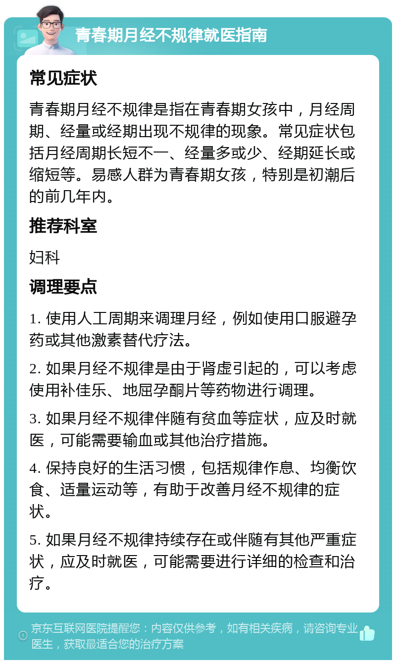 青春期月经不规律就医指南 常见症状 青春期月经不规律是指在青春期女孩中，月经周期、经量或经期出现不规律的现象。常见症状包括月经周期长短不一、经量多或少、经期延长或缩短等。易感人群为青春期女孩，特别是初潮后的前几年内。 推荐科室 妇科 调理要点 1. 使用人工周期来调理月经，例如使用口服避孕药或其他激素替代疗法。 2. 如果月经不规律是由于肾虚引起的，可以考虑使用补佳乐、地屈孕酮片等药物进行调理。 3. 如果月经不规律伴随有贫血等症状，应及时就医，可能需要输血或其他治疗措施。 4. 保持良好的生活习惯，包括规律作息、均衡饮食、适量运动等，有助于改善月经不规律的症状。 5. 如果月经不规律持续存在或伴随有其他严重症状，应及时就医，可能需要进行详细的检查和治疗。