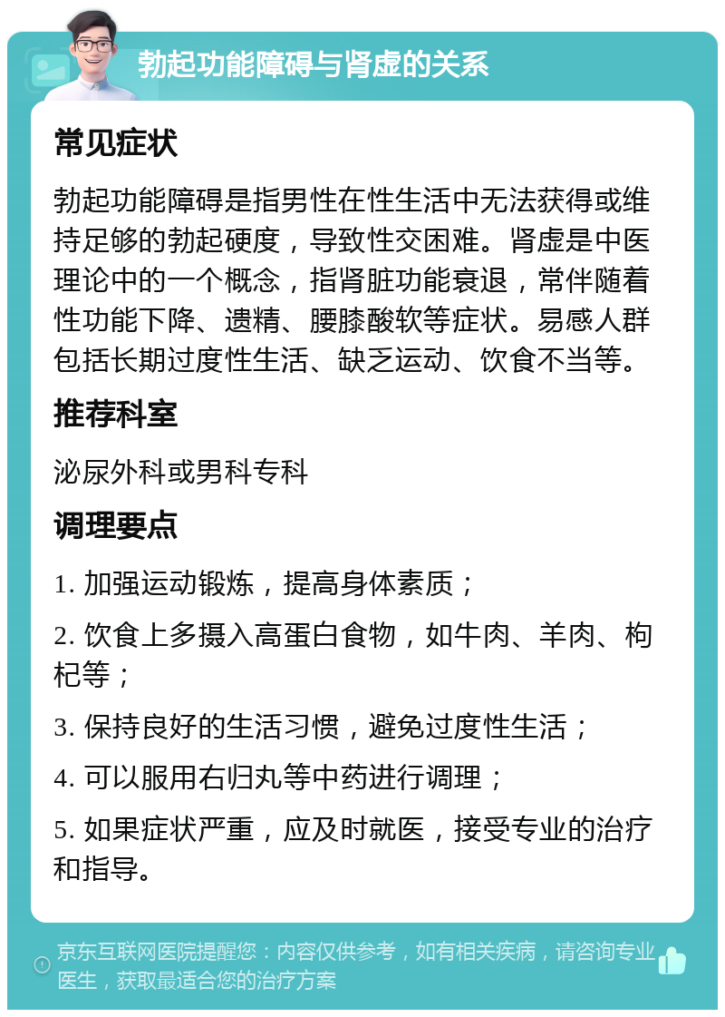 勃起功能障碍与肾虚的关系 常见症状 勃起功能障碍是指男性在性生活中无法获得或维持足够的勃起硬度，导致性交困难。肾虚是中医理论中的一个概念，指肾脏功能衰退，常伴随着性功能下降、遗精、腰膝酸软等症状。易感人群包括长期过度性生活、缺乏运动、饮食不当等。 推荐科室 泌尿外科或男科专科 调理要点 1. 加强运动锻炼，提高身体素质； 2. 饮食上多摄入高蛋白食物，如牛肉、羊肉、枸杞等； 3. 保持良好的生活习惯，避免过度性生活； 4. 可以服用右归丸等中药进行调理； 5. 如果症状严重，应及时就医，接受专业的治疗和指导。