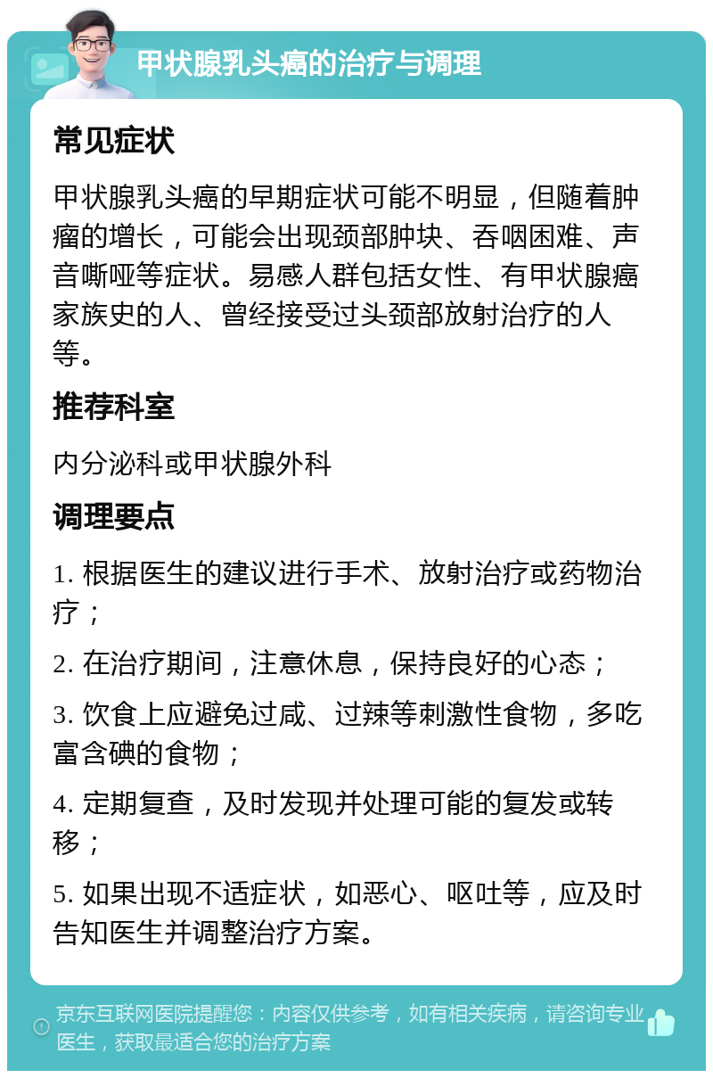 甲状腺乳头癌的治疗与调理 常见症状 甲状腺乳头癌的早期症状可能不明显，但随着肿瘤的增长，可能会出现颈部肿块、吞咽困难、声音嘶哑等症状。易感人群包括女性、有甲状腺癌家族史的人、曾经接受过头颈部放射治疗的人等。 推荐科室 内分泌科或甲状腺外科 调理要点 1. 根据医生的建议进行手术、放射治疗或药物治疗； 2. 在治疗期间，注意休息，保持良好的心态； 3. 饮食上应避免过咸、过辣等刺激性食物，多吃富含碘的食物； 4. 定期复查，及时发现并处理可能的复发或转移； 5. 如果出现不适症状，如恶心、呕吐等，应及时告知医生并调整治疗方案。