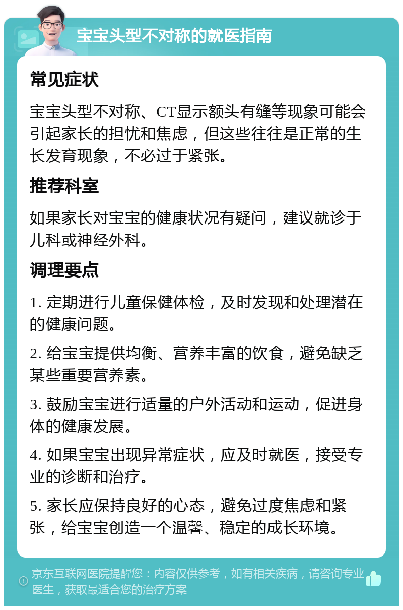 宝宝头型不对称的就医指南 常见症状 宝宝头型不对称、CT显示额头有缝等现象可能会引起家长的担忧和焦虑，但这些往往是正常的生长发育现象，不必过于紧张。 推荐科室 如果家长对宝宝的健康状况有疑问，建议就诊于儿科或神经外科。 调理要点 1. 定期进行儿童保健体检，及时发现和处理潜在的健康问题。 2. 给宝宝提供均衡、营养丰富的饮食，避免缺乏某些重要营养素。 3. 鼓励宝宝进行适量的户外活动和运动，促进身体的健康发展。 4. 如果宝宝出现异常症状，应及时就医，接受专业的诊断和治疗。 5. 家长应保持良好的心态，避免过度焦虑和紧张，给宝宝创造一个温馨、稳定的成长环境。