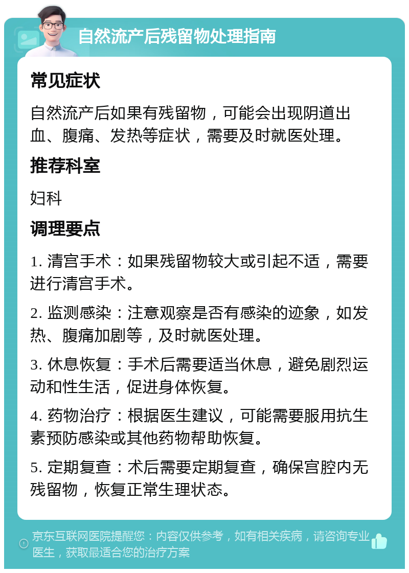 自然流产后残留物处理指南 常见症状 自然流产后如果有残留物，可能会出现阴道出血、腹痛、发热等症状，需要及时就医处理。 推荐科室 妇科 调理要点 1. 清宫手术：如果残留物较大或引起不适，需要进行清宫手术。 2. 监测感染：注意观察是否有感染的迹象，如发热、腹痛加剧等，及时就医处理。 3. 休息恢复：手术后需要适当休息，避免剧烈运动和性生活，促进身体恢复。 4. 药物治疗：根据医生建议，可能需要服用抗生素预防感染或其他药物帮助恢复。 5. 定期复查：术后需要定期复查，确保宫腔内无残留物，恢复正常生理状态。