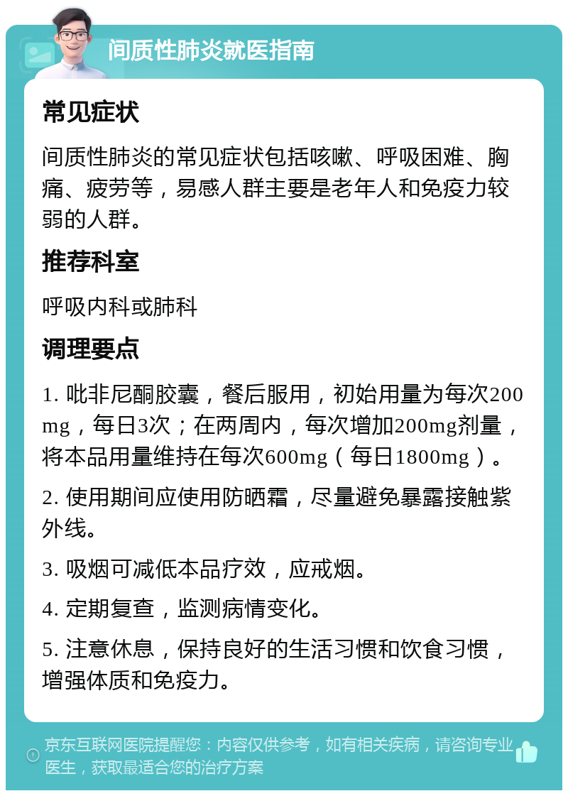 间质性肺炎就医指南 常见症状 间质性肺炎的常见症状包括咳嗽、呼吸困难、胸痛、疲劳等，易感人群主要是老年人和免疫力较弱的人群。 推荐科室 呼吸内科或肺科 调理要点 1. 吡非尼酮胶囊，餐后服用，初始用量为每次200mg，每日3次；在两周内，每次增加200mg剂量，将本品用量维持在每次600mg（每日1800mg）。 2. 使用期间应使用防晒霜，尽量避免暴露接触紫外线。 3. 吸烟可减低本品疗效，应戒烟。 4. 定期复查，监测病情变化。 5. 注意休息，保持良好的生活习惯和饮食习惯，增强体质和免疫力。