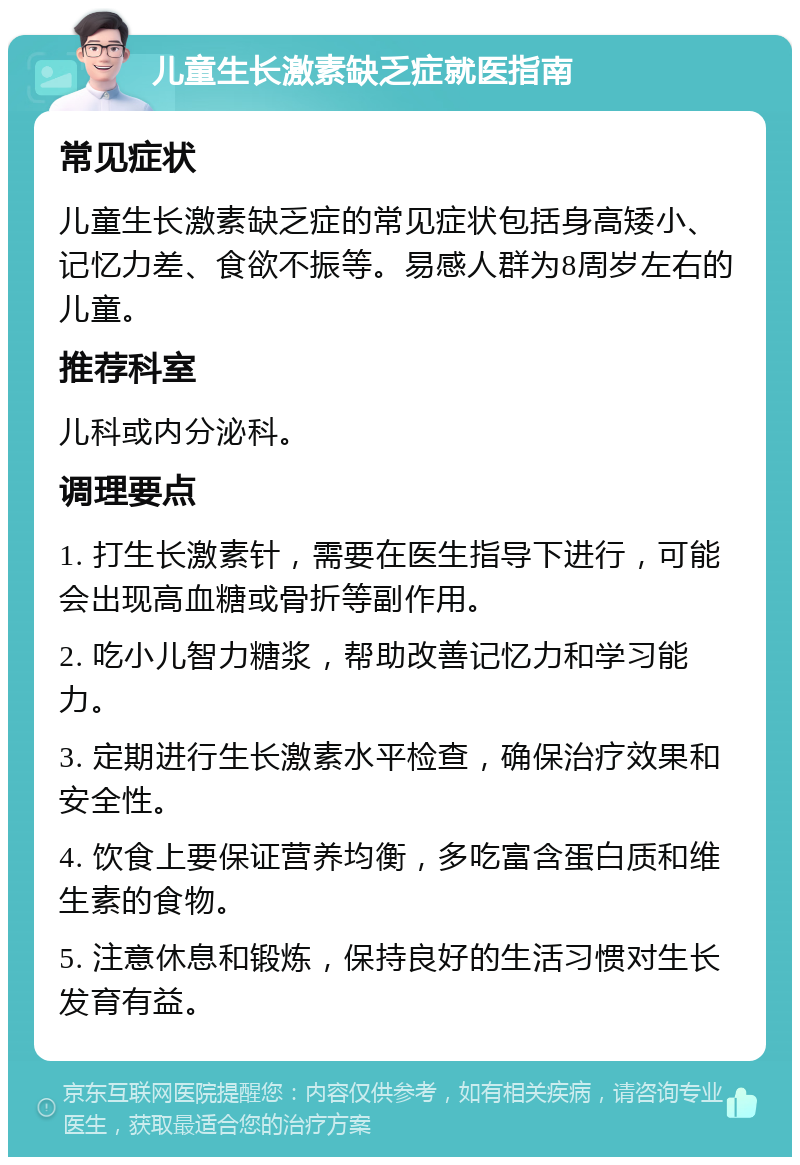 儿童生长激素缺乏症就医指南 常见症状 儿童生长激素缺乏症的常见症状包括身高矮小、记忆力差、食欲不振等。易感人群为8周岁左右的儿童。 推荐科室 儿科或内分泌科。 调理要点 1. 打生长激素针，需要在医生指导下进行，可能会出现高血糖或骨折等副作用。 2. 吃小儿智力糖浆，帮助改善记忆力和学习能力。 3. 定期进行生长激素水平检查，确保治疗效果和安全性。 4. 饮食上要保证营养均衡，多吃富含蛋白质和维生素的食物。 5. 注意休息和锻炼，保持良好的生活习惯对生长发育有益。