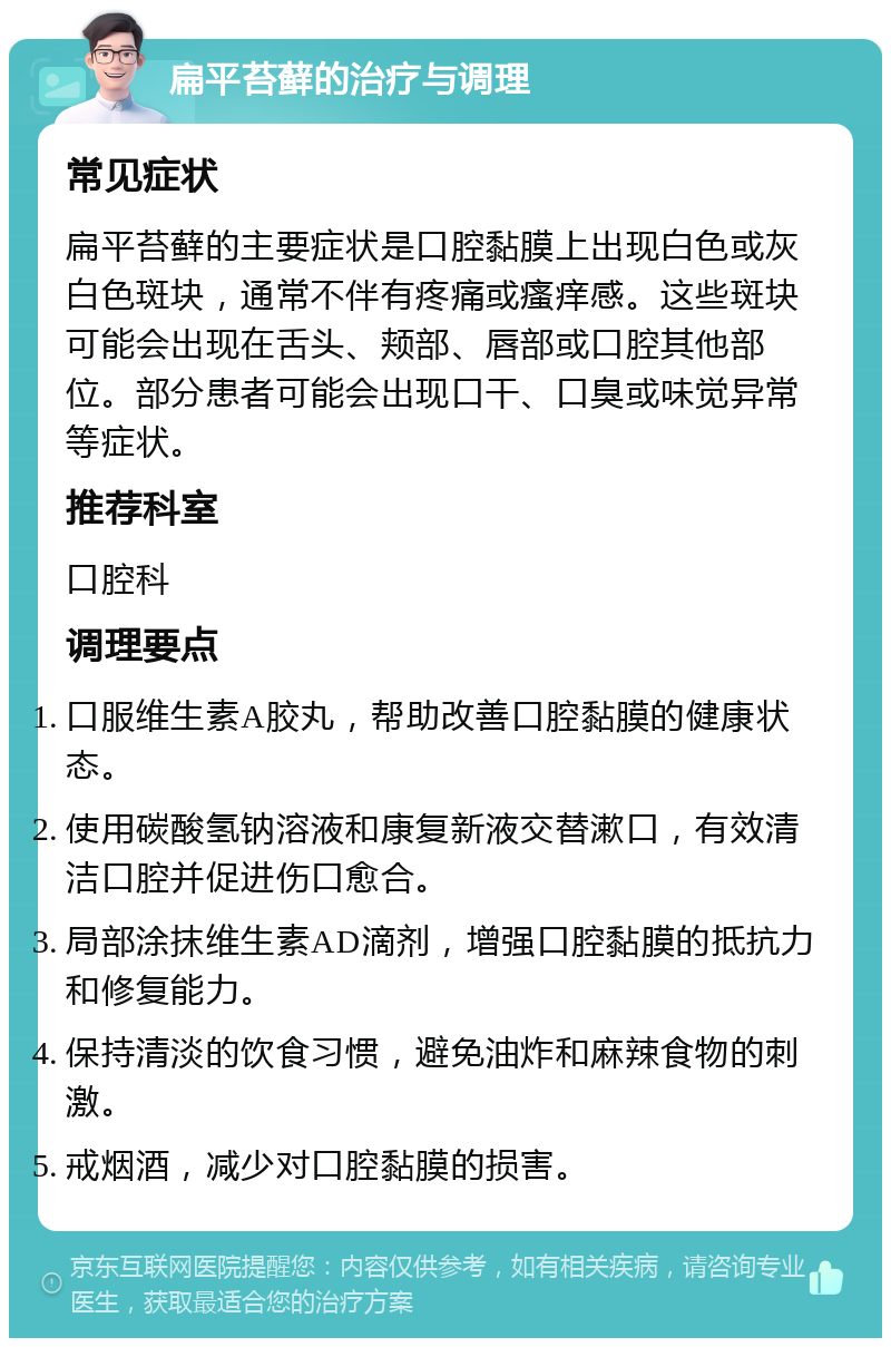 扁平苔藓的治疗与调理 常见症状 扁平苔藓的主要症状是口腔黏膜上出现白色或灰白色斑块，通常不伴有疼痛或瘙痒感。这些斑块可能会出现在舌头、颊部、唇部或口腔其他部位。部分患者可能会出现口干、口臭或味觉异常等症状。 推荐科室 口腔科 调理要点 口服维生素A胶丸，帮助改善口腔黏膜的健康状态。 使用碳酸氢钠溶液和康复新液交替漱口，有效清洁口腔并促进伤口愈合。 局部涂抹维生素AD滴剂，增强口腔黏膜的抵抗力和修复能力。 保持清淡的饮食习惯，避免油炸和麻辣食物的刺激。 戒烟酒，减少对口腔黏膜的损害。