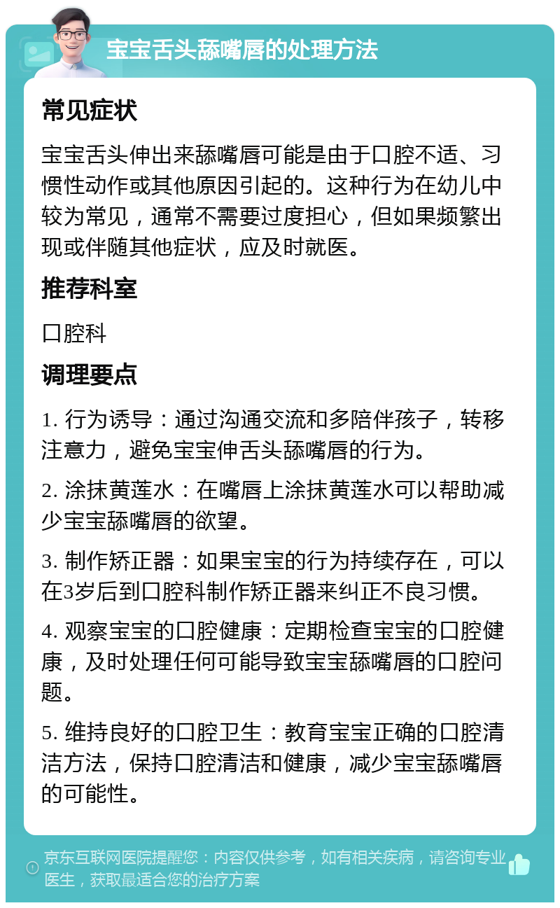 宝宝舌头舔嘴唇的处理方法 常见症状 宝宝舌头伸出来舔嘴唇可能是由于口腔不适、习惯性动作或其他原因引起的。这种行为在幼儿中较为常见，通常不需要过度担心，但如果频繁出现或伴随其他症状，应及时就医。 推荐科室 口腔科 调理要点 1. 行为诱导：通过沟通交流和多陪伴孩子，转移注意力，避免宝宝伸舌头舔嘴唇的行为。 2. 涂抹黄莲水：在嘴唇上涂抹黄莲水可以帮助减少宝宝舔嘴唇的欲望。 3. 制作矫正器：如果宝宝的行为持续存在，可以在3岁后到口腔科制作矫正器来纠正不良习惯。 4. 观察宝宝的口腔健康：定期检查宝宝的口腔健康，及时处理任何可能导致宝宝舔嘴唇的口腔问题。 5. 维持良好的口腔卫生：教育宝宝正确的口腔清洁方法，保持口腔清洁和健康，减少宝宝舔嘴唇的可能性。