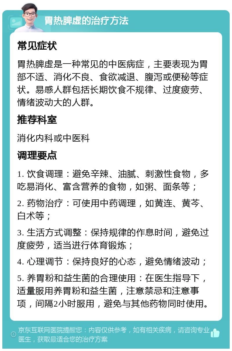 胃热脾虚的治疗方法 常见症状 胃热脾虚是一种常见的中医病症，主要表现为胃部不适、消化不良、食欲减退、腹泻或便秘等症状。易感人群包括长期饮食不规律、过度疲劳、情绪波动大的人群。 推荐科室 消化内科或中医科 调理要点 1. 饮食调理：避免辛辣、油腻、刺激性食物，多吃易消化、富含营养的食物，如粥、面条等； 2. 药物治疗：可使用中药调理，如黄连、黄芩、白术等； 3. 生活方式调整：保持规律的作息时间，避免过度疲劳，适当进行体育锻炼； 4. 心理调节：保持良好的心态，避免情绪波动； 5. 养胃粉和益生菌的合理使用：在医生指导下，适量服用养胃粉和益生菌，注意禁忌和注意事项，间隔2小时服用，避免与其他药物同时使用。