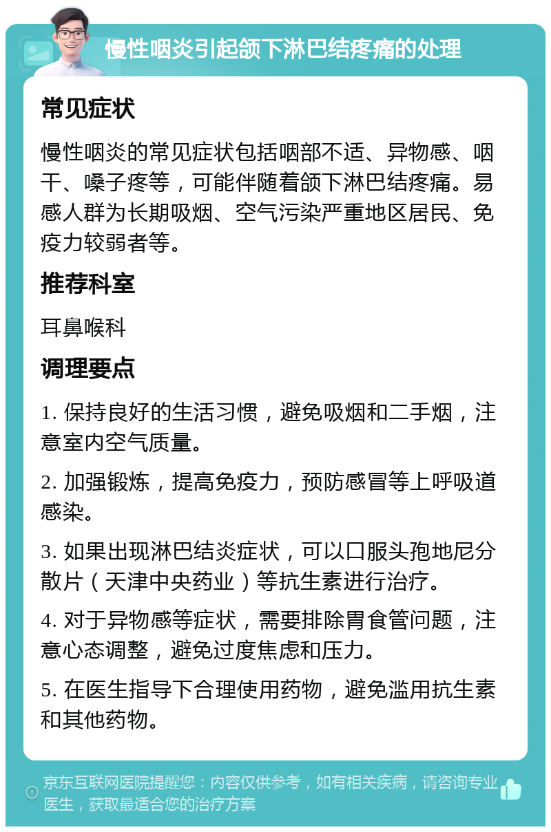 慢性咽炎引起颌下淋巴结疼痛的处理 常见症状 慢性咽炎的常见症状包括咽部不适、异物感、咽干、嗓子疼等，可能伴随着颌下淋巴结疼痛。易感人群为长期吸烟、空气污染严重地区居民、免疫力较弱者等。 推荐科室 耳鼻喉科 调理要点 1. 保持良好的生活习惯，避免吸烟和二手烟，注意室内空气质量。 2. 加强锻炼，提高免疫力，预防感冒等上呼吸道感染。 3. 如果出现淋巴结炎症状，可以口服头孢地尼分散片（天津中央药业）等抗生素进行治疗。 4. 对于异物感等症状，需要排除胃食管问题，注意心态调整，避免过度焦虑和压力。 5. 在医生指导下合理使用药物，避免滥用抗生素和其他药物。