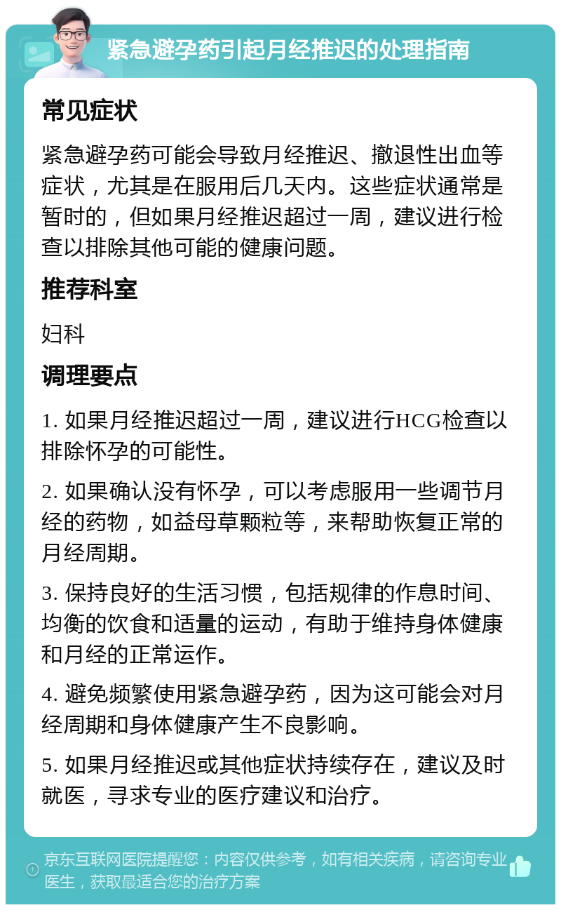 紧急避孕药引起月经推迟的处理指南 常见症状 紧急避孕药可能会导致月经推迟、撤退性出血等症状，尤其是在服用后几天内。这些症状通常是暂时的，但如果月经推迟超过一周，建议进行检查以排除其他可能的健康问题。 推荐科室 妇科 调理要点 1. 如果月经推迟超过一周，建议进行HCG检查以排除怀孕的可能性。 2. 如果确认没有怀孕，可以考虑服用一些调节月经的药物，如益母草颗粒等，来帮助恢复正常的月经周期。 3. 保持良好的生活习惯，包括规律的作息时间、均衡的饮食和适量的运动，有助于维持身体健康和月经的正常运作。 4. 避免频繁使用紧急避孕药，因为这可能会对月经周期和身体健康产生不良影响。 5. 如果月经推迟或其他症状持续存在，建议及时就医，寻求专业的医疗建议和治疗。