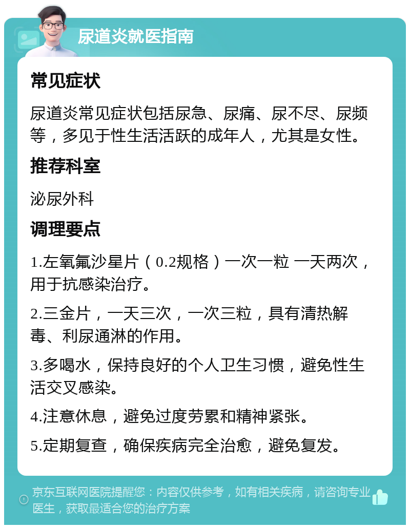 尿道炎就医指南 常见症状 尿道炎常见症状包括尿急、尿痛、尿不尽、尿频等，多见于性生活活跃的成年人，尤其是女性。 推荐科室 泌尿外科 调理要点 1.左氧氟沙星片（0.2规格）一次一粒 一天两次，用于抗感染治疗。 2.三金片，一天三次，一次三粒，具有清热解毒、利尿通淋的作用。 3.多喝水，保持良好的个人卫生习惯，避免性生活交叉感染。 4.注意休息，避免过度劳累和精神紧张。 5.定期复查，确保疾病完全治愈，避免复发。