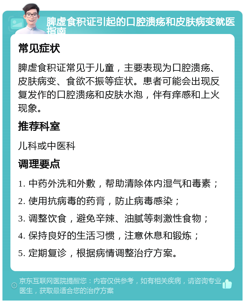 脾虚食积证引起的口腔溃疡和皮肤病变就医指南 常见症状 脾虚食积证常见于儿童，主要表现为口腔溃疡、皮肤病变、食欲不振等症状。患者可能会出现反复发作的口腔溃疡和皮肤水泡，伴有痒感和上火现象。 推荐科室 儿科或中医科 调理要点 1. 中药外洗和外敷，帮助清除体内湿气和毒素； 2. 使用抗病毒的药膏，防止病毒感染； 3. 调整饮食，避免辛辣、油腻等刺激性食物； 4. 保持良好的生活习惯，注意休息和锻炼； 5. 定期复诊，根据病情调整治疗方案。