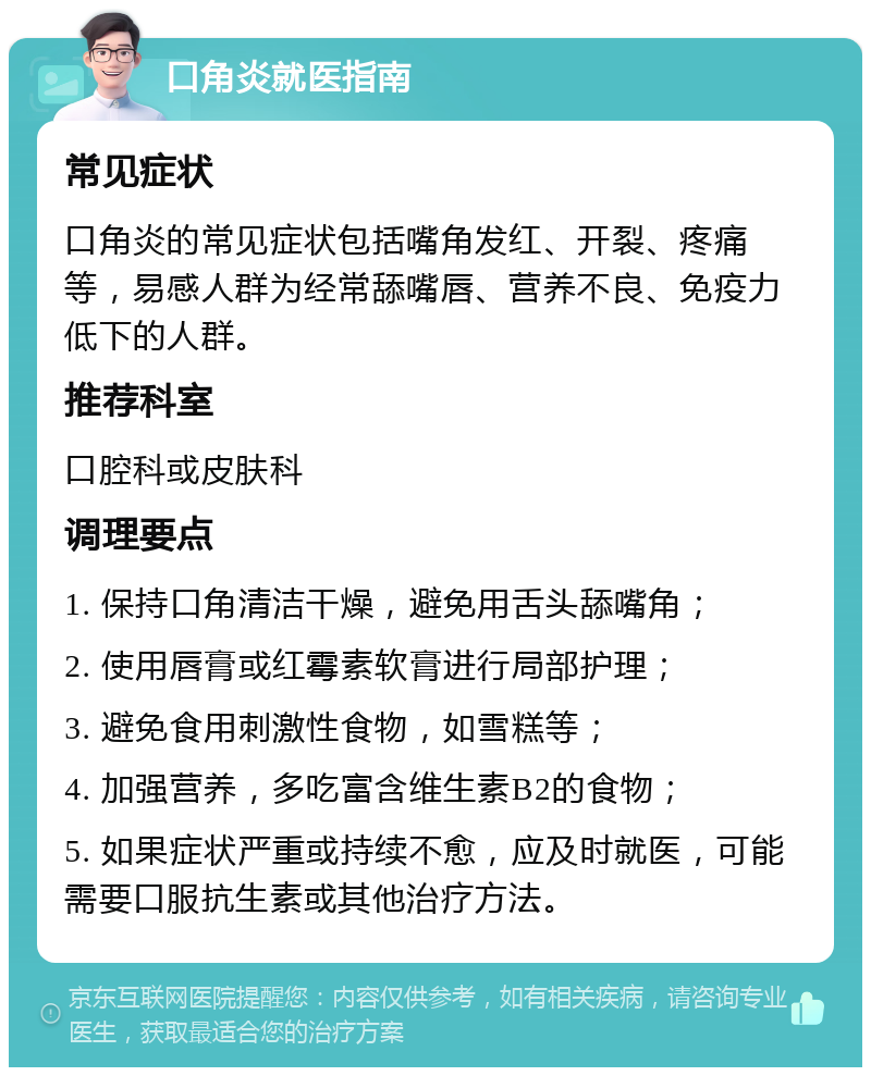 口角炎就医指南 常见症状 口角炎的常见症状包括嘴角发红、开裂、疼痛等，易感人群为经常舔嘴唇、营养不良、免疫力低下的人群。 推荐科室 口腔科或皮肤科 调理要点 1. 保持口角清洁干燥，避免用舌头舔嘴角； 2. 使用唇膏或红霉素软膏进行局部护理； 3. 避免食用刺激性食物，如雪糕等； 4. 加强营养，多吃富含维生素B2的食物； 5. 如果症状严重或持续不愈，应及时就医，可能需要口服抗生素或其他治疗方法。