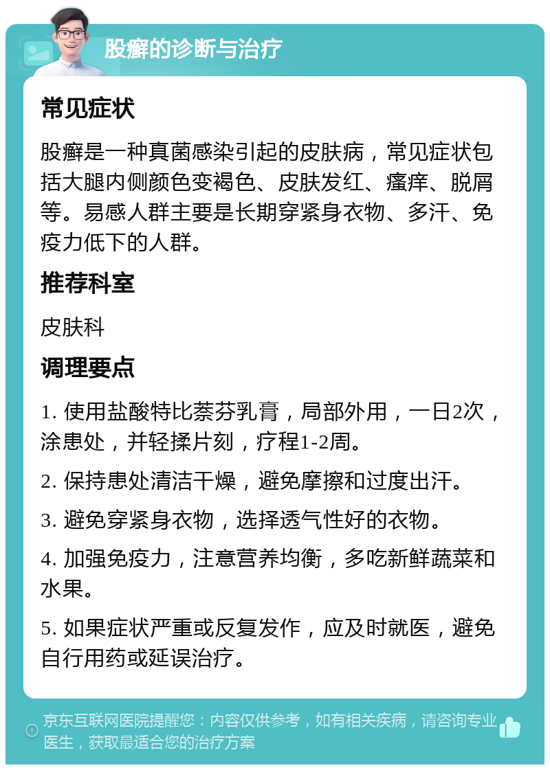 股癣的诊断与治疗 常见症状 股癣是一种真菌感染引起的皮肤病，常见症状包括大腿内侧颜色变褐色、皮肤发红、瘙痒、脱屑等。易感人群主要是长期穿紧身衣物、多汗、免疫力低下的人群。 推荐科室 皮肤科 调理要点 1. 使用盐酸特比萘芬乳膏，局部外用，一日2次，涂患处，并轻揉片刻，疗程1-2周。 2. 保持患处清洁干燥，避免摩擦和过度出汗。 3. 避免穿紧身衣物，选择透气性好的衣物。 4. 加强免疫力，注意营养均衡，多吃新鲜蔬菜和水果。 5. 如果症状严重或反复发作，应及时就医，避免自行用药或延误治疗。