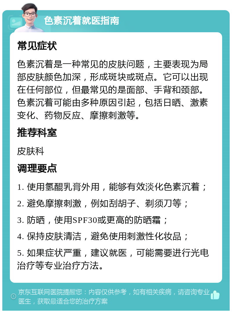 色素沉着就医指南 常见症状 色素沉着是一种常见的皮肤问题，主要表现为局部皮肤颜色加深，形成斑块或斑点。它可以出现在任何部位，但最常见的是面部、手背和颈部。色素沉着可能由多种原因引起，包括日晒、激素变化、药物反应、摩擦刺激等。 推荐科室 皮肤科 调理要点 1. 使用氢醌乳膏外用，能够有效淡化色素沉着； 2. 避免摩擦刺激，例如刮胡子、剃须刀等； 3. 防晒，使用SPF30或更高的防晒霜； 4. 保持皮肤清洁，避免使用刺激性化妆品； 5. 如果症状严重，建议就医，可能需要进行光电治疗等专业治疗方法。