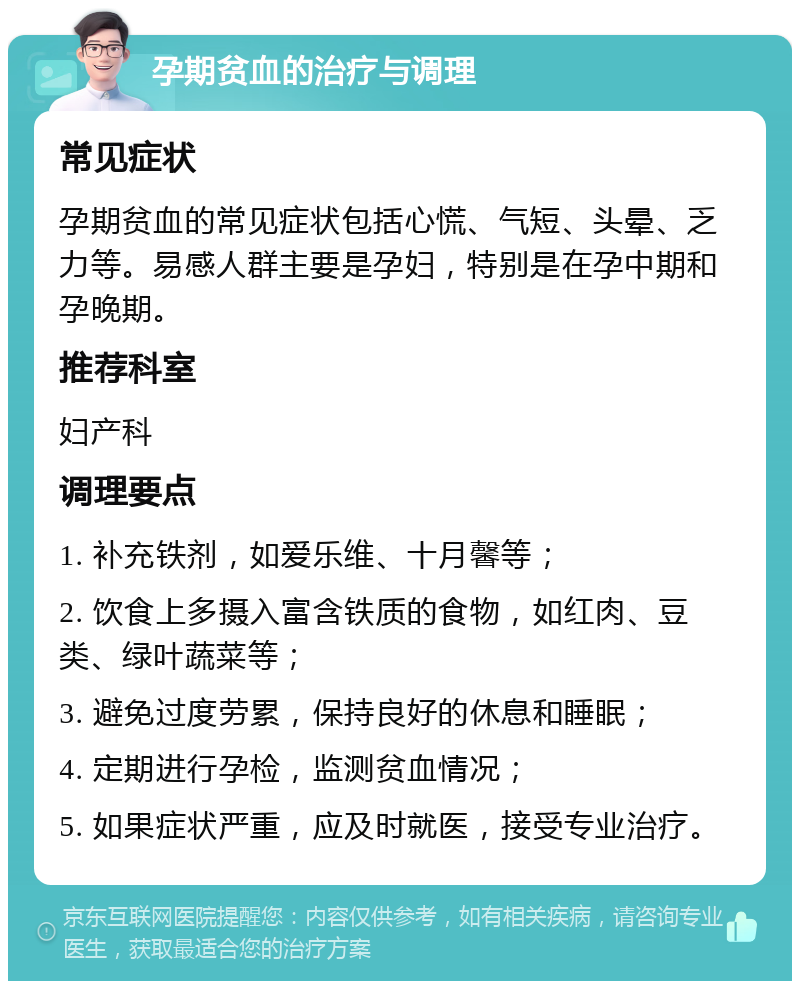 孕期贫血的治疗与调理 常见症状 孕期贫血的常见症状包括心慌、气短、头晕、乏力等。易感人群主要是孕妇，特别是在孕中期和孕晚期。 推荐科室 妇产科 调理要点 1. 补充铁剂，如爱乐维、十月馨等； 2. 饮食上多摄入富含铁质的食物，如红肉、豆类、绿叶蔬菜等； 3. 避免过度劳累，保持良好的休息和睡眠； 4. 定期进行孕检，监测贫血情况； 5. 如果症状严重，应及时就医，接受专业治疗。